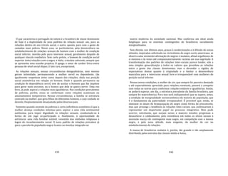 239
O que caracteriza o português de ontem e o brasileiro de classe dominante
de hoje é a duplicidade de seus padrões de relação sexual: um, para as
relações dentro de seu círculo social, e outro, oposto, para com a gente de
camadas mais pobres. Nesse caso, se particulariza, pela desenvoltura no
estabelecimento de relações sexuais do homem com a mulher de condição
social inferior, movida pelo puro interesse sexual, geralmente despido de
qualquer vínculo romântico. Sem corte prévia, o homem de condição social
superior tenta relações com a negra, a índia, a mulata cativante, sempre que
se apresenta uma ocasião propícia. O apego, o amor de caráter lírico entre
pessoas de nível social díspar, é fato raro, excepcional.
As relações sexuais, nessas circunstâncias desigualitárias, nem mesmo
geram intimidade, permanecendo a mulher servil ou dependente, tão
igualmente respeitosa antes como depois das relações, dada sua posição
social assimétrica em relação ao homem. Onde e quando permanece na
condição de dependência servil, tem de aceitar o homem que lhe impõem
para gerar mais escravos, ou o branco que dela se queira servir. Uma vez
livre, já pode aspirar a relações mais igualitárias. Nas condições prevalentes
de pobreza, porém, essas se conformam como relações ocasionais ou
amasiamentos temporários. Nessas circunstâncias, a família se estrutura
centrada na mulher, que gera filhos de diferentes homens, a cujo cuidado se
desvela, freqüentemente desajustada pelos diversos pais.
Somente quando ascende da pobreza a certa suficiência econômica é que a
mulher alcança condições mínimas para aspirar a uma vida sentimental
autônoma, para impor dignidade às relações sexuais, conduzindo‐as à
forma de um jogo co‐participado e, finalmente, à oportunidade de
estruturar uma vida familiar estável, revestida dos símbolos religiosos e
legais do reconhecimento social. O novo padrão de relações prevalece já
para a parcela da população negra, branca ou mestiça integrada na
240
matriz moderna da sociedade nacional. Mas conforma um ideal ainda
longínquo para os enormes contingentes de brasileiros socialmente
marginalizados.
Sem dúvida, nos últimos anos, graças à modernização e à difusão de novas
atitudes, inspiradas sobretudo no revivalismo do negro norte‐americano, se
observa uma veemente afirmação de negros e mulatos, afinal orgulhosos de
si mesmos e às vezes até compensatoriamente racistas em sua negritude. A
transformação dos padrões de relações inter‐raciais parece tender, não a
uma simples generalização a todos os valores que presidem as relações
entre a gente das classes dominantes, mas a abrandar a rigidez de
expectativas destas quanto à virgindade e a limitar a desenvoltura
masculina para o intercurso sexual livre e irresponsável com mulheres de
posição social inferior.
Nessas novas condições, a mulher de cor, que sempre foi parceira desejada
e até especialmente apreciada para relações eventuais, passará a competir
com todas as outras para conformar relações estáveis e igualitárias. Assim,
se poderá superar, um dia, a estrntura prevalente da família brasileira, que
sempre foi matricêntrica. Para isso será indispensável que se supere, antes,
a condição de marginalidade socioeconômica da maioria da população, que
é o fundamento da paternidade irresponsável. É provável que, então, se
atenuem os ideais de branquização do negro como forma de preconceito,
mas que prossiga a tendência às relações inter‐raciais, que continuariam a
representar um importante papel no processo integrativo. Bem pode
ocorrer, entretanto, que surjam novas e maiores tensões propensas a
desacelerar o caldeamento, pela resistência em todos os níveis sociais à
ascensão maciça do contingente mais negro, em competição com o menos
negro, e pela nova atitude, mais exigente, da mulher de cor no
estabelecimento de relações.
A massa de brasileiros mulatos é, porém, tão grande e tão amplamente
distribuída pelos estratos das classes média e baixa,
 
