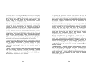 259
ocorreu no Uruguai e Argentina. No Brasil, encontrando uma sociedade já
formada e etnicamente integrada, apenas afetou seu destino, assimilando
quase toda essa massa imigrante, transformando‐se mais os recém‐vindos
do que os que aqui viviam. Através de todas essas instâncias, o povo
brasileiro acabou por conformar‐se como uma configuração histórico‐
cultural única e diferenciada de todas as outras.
Tais são os brasileiros de hoje, na etapa que atravessam de sua luta pela
existência. Já não há praticamente índios ameaçando o seu destino.
Também os negros desafricanizados se integraram nela como um
contingente diferenciado, mas que não aspira a nenhuma autonomia étnica.
O próprio branco vai ficando cada vez mais moreno e até orgulhoso disso.
Ao longo de nossos cinco séculos de processo formativo, o povo brasileiro
experimentou sucessivas transfigurações. Sempre, porém, dentro da
configuração de povo novo, já conformado larvarmente nas protocélulas
étnicas luso‐tupis. Sofreu o impacto de duas revoluções tecnológicas, a
agrária e a industrial, que contribuíram mais que nada para configurá‐lo.
Todas as suas forças transformativas, porém, foram contidas pelas classes
dominantes dentro de limites que não ameaçavam sua hegemonia.
Primeiro, a revolução agrário‐mercantil, que, transformando o modo de
produção indígena, sobretudo através da lavoura monocultora, promoveu
uma extraordinária prosperidade que nos deu existência no quadro
mundial, tornando‐nos capazes de prescindir praticamente da reprodução
vegetativa da população pela compra de novos membros através da
escravidão.
Segundo, a Revolução Industrial, que, obsolescendo o músculo humano
como força energética, inviabilizou a escravidão, envolvendo a sociedade
num processo transformativo extremamente grave no qual a população
negra chegou a reduzir‐se em números absolutos e levou décadas para
aprender a viver uma existência livre e autônoma.
260
A introdução de dispositivos mecânicos, como máquinas de vapor, de
petróleo e de eletricidade, nos tornou muito mais eficazes não para nós mas
para o exercício de provedores no mercado mundial. Exportamos muito
mais gêneros, minérios e outras mercadorias a preços relativamente cada
vez menores, perdéndo substância em razão da desigualdade do
intercâmbio econômico.
Posteriormente, sobretudo no pós‐guerra, uma imensa quantidade de
mercadorias novas, como medicamentos, plásticos, meios de comunicação,
formas de recreação, nos atou mais ainda ao mundo. Reagimos, procurando
produzir esses bens aqui mesmo, num esforço de industrialização
substitutiva das importações. Mas só o pudemos fazer associados a
interesses estrangeiros que, se nos tornaram mais eficazes e modernos, nos
fizeram mais lucrativos e úteis para eles que para nós, inclusive
implantando um colonialismo interno que provocou intenso
empobrecimento relativo de zonas de antiga ocupação.
No curso desses dois passos ‐ um de três séculos, o outro de quase dois ‐, a
sociedade brasileira assumiu diversas formas, variantes no tempo e no
espaço, como modos sucessivos de ajustamento a distintos imperativos
externos e a diferentes condições econômicas e ecológicas regionais. No
primeiro caso, moeu e fundiu as matrizes originais indígena, negra e
européia em uma entidade étnica nova, pela via evolutiva da atualização ou
incorporação histórica, que foi o caminho comum de formação dos povos
novos das Américas.
No segundo passo, a sociedade resultante do longo processo formativo
outra vez se transfigura por atualização. Agora, para incorporar, numa
versão neocolonial da civilização industrial, os contingentes
homogeneizados através da deculturação processada anteriormente, sob a
pressão da escravidão, e reajustá‐los a uma nova ordenação sociopolítica.
Sempre regida por uma estrutura de poder capaz de continuar
conscrevendo a população
 
