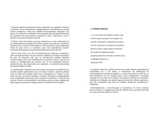 271
formação agrário‐mercantil‐escravista, bipartidas em implantes citadinos
e contextos rurais mutuamente complementares, estratificadas em classes
sociais antagônicas, ainda que também funcionalmente integradas. Seu
motor foi o processo civilizatório desencadeado pela Revolução Mercantil,
que permitiu aos povos ibéricos expandir‐se para o além‐mar e criar a
primeira economia de âmbito mundial.
O Brasil, como fruto desse processo, desenvolve‐se como subproduto de
um empreendimento exógeno de caráter agrário‐mercantil que, reunindo e
fundindo aqui as matrizes mais díspares, dá nascimento a uma configuração
étnica de povo novo e o estrutura como uma dependência colonial‐
escravista da formação mercantil‐salvacionista dos povos ibéricos.
Não se trata, como se vê, de um desdobramento autônomo, produzido a
partir da etapa evolutiva em que viviam os indígenas (revolução agrícola) e
do tipo de formação com que se estruturavam (aldeias agrícolas
indiferenciadas, isto é, não estratificadas em classes). Trata‐se, isto sim, da
ruptura e transfiguração das mesmas, por via da atualização histórica
promovida por uma macroetnia em expansão: a mercantil‐salvacionista
portuguesa (Ribeiro 1968).
É simplesmente espantoso que esses núcleos tão iguais e tão diferentes se
tenham mantido aglutinados numa só nação. Durante o período colonial,
cada um deles teve relação direta com a metrópole e o "natural" é que,
como ocorreu na América hispânica, tivessem alcançado a independência
como comunidades autônomas. Mas a história é caprichosa, o "natural" não
ocorreu. Ocorreu o extraordinário, nos fizemos um povo‐nação, englobando
todas aquelas províncias ecológicas numa só entidade cívica e política.
272
2. O BRASIL CRIOULO
"[...] o ser senhor de engenho é título a que
muitos aspiram porque traz consigo o ser
servido, obedecido e respeitado de muitos.
E se for, qual deve ser, homem de cabedal e
governo, bem se pode estimar no Brasil o
ser senhor de engenho, quanto
proporcionalmente estimam os títulos entre
os fidalgos do Reino [...]
Andreoni 1967"
O engenho açucareiro, primeira forma de grande empresa agroindustrial
exportadora, foi, a um tempo, o instrumento de viabilização do
empreendimento colonial português e a matriz do primeiro modo de ser
dos brasileiros. Sem ele, naquela época, seria inimaginável a ocupação
européia de uma vasta área tropical, sem riquezas minerais por descobrir,
habitada por indígenas que apenas lograram construir culturas agrícolas e
que não constituíam uma força de trabalho facilmente disciplinável e
explorável.
Afortunadamente, a cana‐de‐açúcar só necessitava de terras tropicais
férteis e frescas, e o engenho que fazia do caldo de cana o produto mercantil
era uma prensa de madeiras e ferros
 