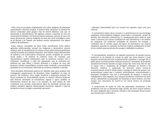 307
Toda a área era ocupada, originalmente, por tribos indígenas de adaptação
especializada à floresta tropical. A maioria delas dominava as técnicas de
lavoura praticadas pelos grupos Tupi do litoral atlântico, com que se
depararam os descobridores. Em algumas várzeas e manchas de terra de
excepcional fertilidade e de fácil provimento alimentar, através da caça e da
pesca, floresceram culturas indígenas de mais alto nível tecnológico, como
as de Marajó e de Tapajós, que podiam manter aldeamentos com alguns
milhares de habitantes.
Eram, todavia, sociedades de nível tribal, classificáveis como aldeias
agrícolas indiferenciadas, porque não chegaram a desenvolver núcleos
urbanos, nem se estratificaram em classes, já que todos estavam igualmente
sujeitos às tarefas de produção alimentar, nem tinham corpos diferenciados
de militares e de comerciantes. Ensejavam, porém, condições de convívio
social amplo e de domínio de extensas áreas. Os cronistas, que
documentaram aqueles aldeamentos após os primeiros contatos com a
civilização, ressaltaram o vulto das populações, que se contavam por
milhares em cada aldeia, a fartura alimentar e a alegria de viver que
gozavam. Estudos arqueológicos recentes estão revelando a extraordinária
qualidade do seu artesanato, sobretudo da cerâmica modelada e colorida.
Essa afirmação dificilmente poderia ser repetida, hoje, para qualquer dos
contingentes populacionais da Amazônia, todos engolfados na mais vil
penúria. Em nenhuma outra região brasileira a população enfrenta tão
duras condições de miserabilidade quanto os núcleos caboclos dispersos
pela floresta, devotados ao extrativismo vegetal e, agora, também ao
extrativismo mineral do ouro e do estanho. Os seus modos de vida
constituem uma variante sociocultural típica da sociedade nacional que,
embora comporte algumas diferenciações funcionais, segundo o tipo de
produção em que se engaje a população, apresenta
308
suficiente uniformidade para ser tratada em conjunto como uma área
cultural.
A característica básica dessa variante é o primitivismo de sua tecnologia
adaptativa, essencialmente indígena, conservada e transmitida, através de
séculos, sem alterações substanciais. E a inadequação desse modo de ação
sobre a natureza para prever condições de vida satisfatórias e um mínimo
de integração nas modernas sociedades de consumo. Na verdade, a
civilização não se revelou capaz, até agora, de desenvolver um sistema
adaptativo ajustado às condições da floresta tropical, multiplicável através
de um modelo empresarial que lhe assegure viabilidade econômica.
O correspondente amazônico do engenho açucareiro, da grande lavoura
comercial ou da fazenda de criação de gado das áreas pastoris é uma
empresa extrativista florestal, incipientemente capitalista: o seringal. Ele só
pôde operar economicamente enquanto manteve o monopólio da produção
mundial da borracha, fazendo‐se pagar preços dez vezes mais altos do que
os atuais. Com o surgimento de seringais cultivados no Oriente e da
borracha sintética, a exploração da borracha nativa tornou‐se
economicamente inviável. Desde então, o seringal só sobrevive graças a um
protecionismo estatal que o mantém artificialmente, subvencionando o
patronato seringalista, mas sem a preocupação de amparar a massa de
trabalhadores nele engajada. Esta situação permanece inalterável há meio
século, submetendo as populações da Amazônia à maior miséria, sem lhes
ensejar uma alternativa de inserir‐se em outras formas de produção
econômica.
A compreensão do modo de vida das populações amazônicas e dos
problemas com que se defrontam exige, porém, um breve exame histórico
de como chegaram elas à presente situação e das principais forças sociais
que atuaram para conformar o
 