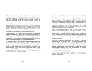 331
Falam quatro variantes de uma língua própria, sem qualquer parentesco
com outras línguas, vivendo dispersos em centenas de aldeias na mata,
ameaçados por garimpeiros que, tendo descoberto ouro e outros metais em
suas terras, reclamam dos governos dos dois países o direito de
continuarem minerando através de processos primitivos, baseados no
mercúrio, que polui as terras e envenena as águas dos Yanomami.
A sobrevivência dos povos indígenas se explica, em grande parte, por uma
adaptação biótica às pestes do homem branco ‐ a varíola, o sarampo, as
doenças pulmonares, as doenças venéreas e outras. Cada uma delas
liquidava metade das populações logo ao primeiro contato com as
fronteiras da civilização. A varíola desapareceu, mas várias outras
enfermidades continuam fazendo danos, ainda que muito menores que no
passado, mesmo porque a própria medicina progrediu bastante.
Explica‐se também por mudanças ocorridas nas frentes de expansão da
sociedade nacional que se lançam sobre os povos indígenas. Apesar de
muito agressivas e destrutivas, elas já não podem exterminar,
impunemente, tribos inteiras, como sucedeu no passado. Ainda
recentemente, o trucidamento de uma aldeia Yanomami converteu‐se, de
repente, num escândalo mundial que paralisou a onda assassina.
As formas de contato e de coexistência sofreram, também, importantes
alterações. A evangelização, cruamente cristianizadora e imperialmente
europeizadora, perdeu o furor etnocida. Já não há tantas missões religiosas
roubando crianças indígenas de diferentes tribos para juntá‐las em suas
escolas, que eram os mais terríveis instrumentos de deculturação e de
despersonalização. Muitos dos poucos sobreviventes dessas escolas
evangélicas, não tendo lugar na sociedade tribal nem na sociedade nacional,
caíam na marginalidade e na prostituição. O paternalismo da proteção ofcial
do Estado, brutalmente assimilacionista, por
332
doutrina ou por ignorância, deu lugar a uma atitude mais respeitosa diante
dos índios.
A mudança de maior espanto ocorreu com os próprios índios, cuja atitude
geral de submissão e humildade, que se seguia ao estabelecimento de
relações pacíficas, está dando lugar, muitas vezes, a uma postura orgulhosa
e afirmativa. Antigamente, quando os índios recém‐contatados se
apercebiam da magnitude da sociedade nacional, com sua população
inumerável dominando áreas imensas, percebendo sua própria
insignificância quantitativa, caíam em depressão, às vezes fatal. Hoje, vêem
os brancos como gente que pode ser enfrentada.
Nessas condições é que começa a surgir um novo tipo de liderança
indígena, sem nenhuma submissão diante dos missionários, de seus
protetores oficiais ou de quaisquer agentes da civilização. Sabem que a
imensa maioria da sociedade nacional é composta de gente miserável que
vive em condições piores que a deles próprios. Percebem ou suspeitam que
seu lugar na sociedade nacional, se nela quisessem incorporar‐se, seria
mais miserável ainda. Tudo isso aprofunda seu pendor natural a
permanecerem índios.
Em certas circunstâncias, a alternidade entre os índios e o contexto
nacional com que eles convivem chega a ser tão agressiva que se torna
assassina. É ela que leva jovens índios ao suicídio, como ocorre com os
Guarani, por não suportarem o tratamento hostil que lhes dão os invasores
de suas terras. Além de transformarem todo o meio ambiente, derrubando
as matas, poluindo os rios, inviabilizando a caça e a pesca, esses vizinhos
civilizados lançam sobre os índios toda a brutalidade de um consenso
unânime sobre sua inferioridade insanável, que acaba sendo interiorizada
por eles, dando lugar às ondas de suicídios.
Nessas condições, as próprias tradições indígenas se redefinem, às vezes,
já não para lhes dar sustentação moral e confiança em si mesmos, mas para
induzi‐los ao desengano.
 