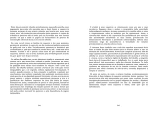 341
Estes davam conta do rebanho periodicamente, separando uma rês, como
pagamento, para cada três marcadas para o dono. Assim, o vaqueiro ia
juntando as peças do seu próprio rebanho, que levaria para zonas mais
ermas, ainda não conhecidas nem alcançadas pelas sesmarias. O regime de
trabalho do pastoreio não se funda, pois, na escravidão, mas num sistema
peculiar em que o soldo se pagava em fornecimento de gêneros de
manutenção, sobretudo de sal, e em crias do rebanho.
Em cada curral viviam as famílias do vaqueiro e dos seus ajudantes,
geralmente aprendizes, à espera de um dia receberem também uma ponta
do gado para criar e zelar. Periodicamente, passavam os boiadeiros que
arrebanhavam o gado para conduzi‐lo, sertão afora, até a costa onde seria
vendido. Traziam o sal e poucas coisas mais do que necessitavam os
vaqueiros, afeitos à vida no ermo, moldados pela atividade pastoril, tirando
do gado quase tudo do que careciam.
Os núcleos formados nos currais plantavam roçados e amansavam umas
quantas vacas para terem leite, coalhada e queijos. Carneavam, por vezes,
uma rês, garantindo‐se assim uma subsistência mais farta e segura do que a
de qualquer outro núcleo rural brasileiro. As relações. com o dono das
terras e do rebanho tendiam a assumir a forma de uma ordenação menos
desigualitária que a do engenho, embora rigidamente hierarquizada. O
senhor, quando presente, se fazia compadre e padrinho, respeitado por
seus homens, mas também respeitador das qualidades funcionais destes,
ainda que não de sua dignidade pessoal. Entretanto, tal como ocorre com os
povos pastoris, a própria atividade especializada destacava o brio e a
qualificação dos melhores vaqueiros na dura lida diária do campo.
Ensejavam‐se, assim, comparações de perícia e valor pessoal, fazendo‐os
mais altivos que o lavrador ou o empregado serviçal. O sistema resultante
aproxima‐se mais à tipologia das relações pastoris em todo o mundo que
das relações de trabalho de plantação escravocrata, embora se aproximasse
dela pelo caráter mercantil do pastoreio e pela dependência do regime
latifundiário.
342
O criador e seus vaqueiros se relacionavam como um amo e seus
servidores. Enquanto dono e senhor, o proprietário tinha autoridade
indiscutida sobre os bens e, às vezes, pretendia tê‐la também sobre as vidas
e, freqüentemente, sobre as mulheres que lhe apetecessem. Assim, o
convívio mais intenso e até a apreciação das qualidades de seus serviçais
não aproximavam socialmente as duas classes, prevalecendo um
distanciamento hierárquico e permitindo arbitrariedades, embora estas
estivessem longe de assemelhar‐se à brutalidade das relações
prevalecentes nas áreas da cultura crioula.
O contraste dessa condição com a vida dos engenhos açucareiros devia
fazer a criação de gado mais atrativa para os brancos pobres e para os
mestiços dos núcleos litorâneos. Acresce que o negócio açucareiro, além de
exigir capitais enormes, que excediam às possibilidades da gente comum, só
admitia uns poucos trabalhadores especializados entre a classe de senhores
e a massa escrava. A própria rigidez da disciplina de trabalho no engenho
devia torná‐lo insuportável para o trabalhador livre e, mais ainda, para
gente afeita à vida aventurosa e vadia dos vilarejos litorâneos. Por tudo
isso, muitos mestiços devem ter‐se dirigido ao pastoreio, como vaqueiros e
ajudantes, na esperança de um dia se fazerem criadores. Desse modo
proviam uma oferta constante de mão‐de‐obra, tornando dispensável a
compra de escravos.
Só assim se explica, de resto, o próprio fenótipo predominantemente
brancóide de base indígena do vaqueiro nordestino, baiano e goiano. Tais
características têm sido interpretadas, por vezes, como resultado de uma
miscigenação continuada com os grupos indígenas dos sertões. A hipótese
parece historicamente insustentável em face da hostilidade que se
desenvolveu sempre entre vaqueiros e índios, onde quer que se
defrontassem.
 