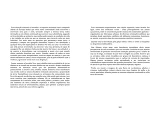 361
Essa situação contrasta o lavrador e o vaqueiro sertanejo com o camponês
aldeão da Europa feudal que vivia numa comunidade onde nasceram e
morreram seus pais e avós, lavrando sempre a mesma terra, todos
devotados a um esforço continuado para prover sua subsistência, pagando
os foros devidos ao senhorio, mas melhorando sempre as condições de vida
e de trabalho no nicho em que se situavam, para torná‐lo cada vez mais
habitável. Por mais anos ou gerações que permaneça numa terra, o
sertanejo é sempre um agregado transitório, sujeito a ser desalojado a
qualquer hora, sem explicações ou direitos. Por isso, sua casa é o rancho em
que está apenas arranchado; sua lavoura é uma roça precária, só capaz de
assegurar‐lhe um mínimo vital para não morrer de fome, e sua atitude é a
de reserva e desconfiança, que corresponde a quem vive num mundo
alheio, pedindo desculpas por existir. Quando, apesar de todos os seus
cuidados para viver desapercebido, torna‐se objeto de atenção, é para ver
desencadearem‐se sobre si novas iniqüidades, que só pode enfrentar com a
violência, agravando ainda mais suas desgraças.
Assim, somente o lavrador livre, que trabalha como arrendatário de terras
alheias ou se instala em terrenos baldios ou em arraiais, alcança condições
mínimas de interação social que lhe permitem desenvolver‐se
politicamente e assumir uma conduta cidadã. Somente esses manifestam
sua revolta contra o sistema fundiário leiteando claramente a propriedade
da terra. Exemplificam essa situação os sertanejos das comunidades mais
livres do agreste nordestino que mantêm uma vida social mais intensa e um
certo convívio com populações urbanas. Ali se multiplicaram as ligas
camponesas de Francisco Julião, com sede pública; primeiro, para impor
aos senhores de terra condições explícitas e menos espoliativas nos
contratos anuais de arrendamento; depois, para pleitear a própria posse
das terras, através de uma reforma agrária.
362
Esse movimento experimentou uma rápida expansão, tanto através das
ligas, como dos sindicatos rurais ‐ estes principalmente nas usinas
açucareiras, onde se concentram grandes massas de assalariados agrícolas ‐
organizados por lideranças urbanas de diversas orientações políticas que
incluíam desde sacerdotes católicos até militantes comunistas. Assentava‐
se, porém, na precária base de uma conjuntura política transitória.
Quando esta foi derrubada pelo golpe militar, voltou o sertão a mergulhar
no despotismo latifundiário.
Nos últimos trinta anos, uma descoberta tecnológica abriu novas
perspectivas de vida econômica para os cerrados. Verificou‐se que aquelas
imensidades de planícies ofereceriam condições perfeitas para o cultivo de
soja ou do trigo, à condição de que fosse corrigida sua acidez. Assim é que
os cerrados estão sendo invadidos por grupos de fazendeiros sulinos, à
frente de imensa maquinária, para o cultivo de cereais de exportação.
Alguns poucos sertanejos estão aprendendo a ser tratoristas ou
trabalhadores especializados das grandes plantações. Para a massa humana
do sertão é que essa riqueza nova não oferece esperança alguma.
Tenho em mente a imagem de uma fieira de nordestinos, adultos e
crianças, maltrapilhos, cabeça coberta com seus chapéus de palha e de
couro, agachados, olhando pasmos as imensas máquinas revolvendo a velha
terra do cerrado.
 