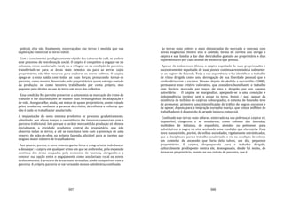 387
policial, elas são, finalmente, escorraçadas das terras à medida que sua
exploração comercial se torna viável.
Com o crescimento prodigiosamente rápido das culturas de café, se acelera
esse processo de reordenação social. O caipira é compelido a engajar‐se no
colonato, como assalariado rural, ou a refugiar‐se na condição de parceiro,
transferindo‐se para as áreas mais remotas ou para as terras cujos
proprietários não têm recursos para explorar os novos cultivos. O caipira
apega‐se a essa saída com todas as suas forças, procurando tornar‐se
parceiro, como meeiro, financiado pelo proprietário a quem entrega metade
da produção; ou como terceiro, trabalhando por conta própria, mas
pagando pelo direito ao uso da terra um terço das colheitas.
Essa condição lhe permite preservar a autonomia na marcação do ritmo de
trabalho e lhe dá condições de manter suas formas globais de adaptação e
de vida. Assegura‐lhe, ainda, um status de quase proprietário, assim tratado
pelos vendeiros, mediante a garantia de crédito, de colheita a colheita, que
não é dado ao trabalhador assalariado.
A implantação do novo sistema produtivo se processa gradativamente,
admitindo, por algum tempo, a coexistência das lavouras comerciais com a
parceria tradicional. Isto porque o caráter mercantil da produção só afetava
inicialmente a atividade produtiva central do proprietário, que não
absorvia todas as terras, e até se conciliava bem com a presença de uma
reserva de mão‐de‐obra na própria fazenda, aliciável para as tarefas que
exigiam maior número de trabalhadores.
Aos poucos, porém, o novo sistema ganha força e congruência, indo buscar
e desalojar o caipira em qualquer ermo em que se embrenhe, pela expansão
contínua das áreas ocupadas pela economia de fazenda, obrigando‐o a
renovar sua opção entre o engajamento como assalariado rural ou novos
deslocamentos, à procura de áreas mais atrasadas, ainda compatíveis com a
parceria. A própria parceria se vai tornando menos satisfatória, confinada
388
às terras mais pobres e mais distanciadas do mercado e onerada com
novas exigências. Dentre elas o cambão, forma de corvéia que obriga o
caipira e sua família a dar dias de trabalho gratuito ao proprietário e dias
suplementares por cada animal de montaria que possua.
Apesar de todos esses óbices, o caipira espoliado de suas propriedades e
sucessivamente expulsado de suas posses continua resistindo a submeter‐
se ao regime de fazenda. Toda a sua experiência o faz identificar o trabalho
de ritmo dirigido como uma derrogação de sua liberdade pessoal, que o
confundiria com o escravo. Mesmo depois de abolida a escravidão (1888),
permanece esse critério valorativo, que considera humilhante o trabalho
com horário marcado por toque de sino e dirigido por um capataz
autoritário. O caipira se marginaliza, apegando‐se a uma condição e
independência inviável sem a posse da terra. Assim é que, apesar da
existência de milhões de caipiras subocupados, o sistema de fazendas teve
de promover, primeiro, uma intensificação do tráfico de negros escravos e
de apelar, depois, para a imigração européia maciça, que coloca milhões de
trabalhadores à disposição da grande lavoura comercial.
Confinado nas terras mais sáfaras, enterrado na sua pobreza, o caipira vê,
impassível, chegarem e se instalarem, como colonos das fazendas,
multidões de italianos, de espanhóis, alemães ou poloneses para
substituírem o negro no eito, aceitando uma condição que ele rejeita. Essa
nova massa vinha, porém, de velhas sociedades, rigidamente estratificadas,
que a disciplinara para o trabalho assalariado, e via na condição de colono
um caminho de ascensão que faria dela talvez, um dia, pequenos
proprietários. O caipira, despreparado para o trabalho dirigido,
culturalmente predisposto contra ele, desenganado, desde há muito, de
tornar‐se proprietário, resiste no seu reduto de parceiro, que é
 