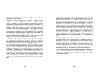 397
núcleo de economia de subsistência, a engajar‐se na condição de
assalariado rural permanente.
Alarga‐se, por esse processo, com a abolição, a camada marginal
absenteísta que refuga o trabalho nas fazendas. Aos caipiras originais,
brancos e mulatos, por vezes ex‐proprietários ou posseiros, pleiteantes
eternamente insatisfeitos das terras em que trabalham, se soma essa nova
camada de marginalizados. Esses, em condições ainda mais precárias
porque, em lugar de reivindicar a posse da terra e uma condição de
dignidade superior à do colono, o que desejam é simplesmente sobreviver,
atendendo a seu horizonte limitadíssimo de aspirações. Nessas
circunstâncias, ao engrossarem a massa marginal, esses contingentes
negros alforriados se constituem num subproletariado que, além de mais
miserável, se veria segregado da primeira, predominantemente branca e
mestiça, pelo preconceito racial que dificultará a tomada de consciência de
todos eles sobre a exploração de que uns e outros eram objeto.
A abolição, seguida do regime republicano que liquida com a escravidão e
com a fidalguia, não abala, porém, o reinado do café, que se faz cada vez
mais poderoso. É regido, agora, por cafeicultores que se fazem os grandes
próceres republicanos e por um novo sistema de trabalho que se irá
aproximando paulatinamente do assalariado. É a cafeicultura do colonato
que se encaminha para a monocultura e se funda numa divisão de trabalho
na qual os cuidados agrícolas na plantação são entregues principalmente a
imigrantes. europeus e as outras tarefas a trabalhadores eventuais, de fora
da fazenda. A derrubada da mata para o plantio de novos cafezais fica a
cargo de grupos móveis especializados que trabalham, geralmente, por
empreitada com mão‐de‐obra ex‐escrava ou de antigos parceiros. A
colheita, exigindo maior concentração de trabalhadores faz‐se, também,
com a ajuda de estranhos aliciados nas mesmas fontes, que acabam por
estabelecer‐se nas vizinhanças das fazendas como reservas de mão‐de‐
obra.
398
As novas fazendas já se abrem na zona de matas do interior de São Paulo,
sendo por vezes antecipadas pelos trilhos das estradas de ferro que lhes
abrem caminho rumo a oeste. A introdução do trabalhador europeu nas
fazendas de café foi um processo lento, alcançado pela pertinácia de
cafeicultores empenhados na solução de seu maior problema: a falta de
mão‐de‐obra, agravada primeiro pela proibição do tráfico e depois pela
abolição. As primeiras tentativas que procuravam sujigar o imigrante a um
sistema renovado da velha parceria provocaram reclamações consulares e
escândalos na imprensa européia, a que os brasileiros são especialmente
sensíveis. Eram prematuras, porque, apesar das condições de penúria
prevalecente na Europa, o imigrante não aceitava a coexistência com o
escravo. Somente após a abolição, estabeleceu‐se uma onda regular e
ponderável de provimento de mão‐de‐obra européia, que, em fins do século
passado, atingia a 803 mil trabalhadores, sendo 577 mil provenientes da
Itália.
Essa disponibilidade de mão‐de‐obra européia correspondia à marcha do
capitalismo‐industrial que ia desenraizando dos campos e lançando às
cidades mais gente do que as fábricas podiam ocupar. Cada país europeu
atingido pelo processo exportava milhões de pessoas. Primeiro emigram
das Ilhas Britânicas; depois da França, mais tarde da Alemanha, e da Itália;
por fim da Polônia, da Rússia e de países balcânicos. Dá‐se, assim, uma
oferta de trabalhadores europeus mais barata que os escravos africanos e
também mais eficazes por sua adaptação aos novos regimes produtivos.
Seu ingresso no mercado de trabalho brasileiro além de representar a
solução salvadora dos problemas da cafeicultura teve vários outros efeitos.
Entre eles, o de fator dissuasório da luta silenciosa e incruenta que caipiras
e negros forros travavam
 