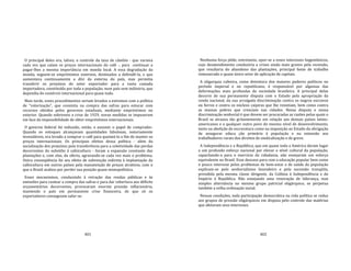 401
O principal deles era, talvez, o controle da taxa de câmbio ‐ que variava
cada vez que caíam os preços internacionais do café ‐, para continuar a
pagar‐lhes a mesma importância em moeda local. A essa degradação da
moeda, seguem‐se empréstimos externos, destinados a defendê‐la, o que
aumentava continuamente a dívi da externa do país, mas permitia
transferir os prejuízos do setor exportador para a vasta camada
importadora, constituída por toda a população, num país sem indústria, que
dependia do comércio internacional para quase tudo.
Mais tarde, esses procedimentos seriam levados a extremos com a política
de "valorização", que consistia na compra das safras para estocar com
recursos obtidos pelos governos estaduais, mediante empréstimos no
exterior. Quando sobreveio a crise de 1929, novas medidas se impuseram
em face da impossibilidade de obter empréstimos internacionais.
O governo federal foi induzido, então, a assumir o papel de comprador.
Quando os estoques alcançavam quantidades fabulosas, notoriamente
invendáveis, era levado a comprar o café para queimá‐lo a fim de manter os
preços internacionais. Os principais efeitos dessa política ‐ além da
socialização dos prejuízos pela transferência para a coletividade das perdas
decorrentes do subsídio à cafeicultura ‐ foram a expansão constante das
plantações e, com elas, da oferta, agravando‐se cada vez mais o problema.
Outra conseqüência foi seu efeito de subvenção indireta à implantação da
cafeicultura em outros países pela manutenção de preços atrativos, com o
que o Brasil acabou por perder sua posição quase monopolística.
Esses mecanismos, conduzindo à retração das rendas públicas e às
emissões para custear a compra das safras e para dar cobertura aos déficits
orçamentários decorrentes, provocaram enorme pressão inflacionária,
mantendo o país em permanente crise financeira, de que só os
exportadores conseguiam safar‐se.
402
Nenhuma força pôde, entretanto, opor‐se a esses interesses hegemônicos,
cujo desatendimento conduziria a crises ainda mais graves pela recessão,
que resultaria do abandono das plantações, principal fonte de trabalho
remunerado e quase único setor de aplicação de capitais.
A oligarquia cafeeira, como detentora dos maiores poderes políticos no
período imperial e no republicano, é responsável por algumas das
deformações mais profundas da sociedade brasileira. A principal delas
decorre de sua permanente disputa com o Estado pela apropriação da
renda nacional, da sua arraigada discriminação contra os negros escravos
ou forros e contra os núcleos caipiras que lhe resistiam, bem como contra
as massas pobres que cresciam nas cidades. Nessa disputa e nessa
discriminação senhorial é que devem ser procuradas as razões pelas quais o
Brasil se atrasou tão gritantemente em relação aos demais países latino‐
americanos e a qualquer outro povo do mesmo nível de desenvolvimento,
tanto na abolição da escravatura como na imposição ao Estado da obrigação
de assegurar educa ção primária à população e na extensão aos
trabalhadores rurais dos direitos de sindicalização e de greve.
A Independência e a República, que em quase toda a América deram lugar
a um profundo esforço nacional por elevar o nível cultural da população,
capacitando‐a para o exercício da cidadania, não ensejaram um esforço
equivalente no Brasil. Esse descaso para com a educação popular bem como
o pouco interesse pelos problemas de bem‐estar e de saúde da população
explicam‐se pelo senhorialismo fazendeiro e pela sucessão tranqüila,
presidida pela mesma classe dirigente, da Colônia à Independência e do
Império à República. Não ensejando uma renovação de liderança, mas
simples alternância no mesmo grupo patricial oligárquico, se perpetua
também a velha ordenação social.
Nessas condições, toda participação democrática na vida política se reduz
aos grupos de pressão oligárquicos em disputa pelo controle das matérias
que afetavam seus interesses.
 