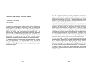 407
6 BRASIS SULINOS: GAÚCHOS, MATUTOS E GRINGOS
"Essa indiada é toda gaúcha.
Dito gauchesco"
A expansão dos antigos paulistas atingiu e ocupou também a região sulina
de prévia dominação espanhola e a incorporou ao Brasil. Em interação com
outras influências, porém, deu lugar ali a uma área cultural tão complexa e
singular que não pode ser tida como um componente da paulistânia. Ao
contrário das outras áreas conformadas pelos paulistas, como a de
mineração, a de economia natural caipira e a de expansão da cafeicultura,
que, apesar de suas diferenciações econômico‐sociais, apresentam uma
base cultural comum, na região sulina surgiram modos de vida tão
diferenciados e divergentes que não se pode incluí‐los naquela
configuração e nem mesmo tratá‐los como uma área cultural homogênea.
A característica básica do Brasil sulino, em comparação com as outras
áreas culturais brasileiras, é sua heterogeneidade cultural. Os modos de
existência e de participação na vida nacional dos seus três componentes
principais não só divergem largamente entre si como também com respeito
às outras áreas do país.
408
Tais são os lavradores matutos de origem principalmente açoriana, que
ocupam a faixa litorânea do Paraná para o sul; os representantes atuais dos
antigos gaúchos da zona de campos da fronteira rio‐platense e dos bolsões
pastoris de Santa Catarina e do Paraná, e, finalmente, a formação gringo‐
brasileira dos descendentes de imigrantes europeus, que formam uma ilha
na zona central, avançando sobre as duas outras áreas.
A coexistência e a interação desses três complexos opera ativamente no
sentido de homogeneizá‐los, difundindo traços e costumes de um ao outro.
A distância que medeia entre os respectivos patrimônios culturais e,
sobretudo, entre seus sistemas de produção agrícola ‐ a lavoura de modelo
arcaico dos matutos, o pastoreio gaúcho e a pequena propriedade
explorada intensivamente dos colonos gringos ‐ funciona, porém, como
fixadora de suas diferenças. Mesmo em face dos efeitos homogeneizadores
da modernização decorrentes da industrialização e da urbanização, cada
um desses complexos tende a reagir de modo próprio, integrando‐se com
ritmos e modos diferenciados nas novas formas de produção e de vida,
dando lugar a estilos distintos de participação na comunidade nacional.
O Brasil sulino surge à civilização pela mão dos jesuítas espanhóis, que
fazem florescer no atual território gaúcho de missões a principal expressão
de sua república cristã‐guaranítica. É certo que eles visavam objetivos
próprios, claramente alternativos à civilização portuguesa e à espanhola.
Mas, atuando a seu pesar como agentes da civilização, por seu êxito e por
seu malogro, contribuíram para que aquelas alternativas se consolidassem.
Os jesuítas criaram um desses raros modelos utópicos de reorganização
intencional da vida social que efetivamente viabilizaram novas formas de
existência humana.
 