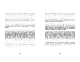 417
Recrutam por toda a área gente afeita ao trato daquele gado alçado, ou
seja, gaúcho, falando um guarani que os mamelucos paulistas podiam
entender, fazendo roçados de mandioca, de milho e de abóboras, e
fabricando farinha, como todos os povos do tronco tupi. Esses gaúchos,
incorporados aos núcleos neobrasileiros que se começavam a fundar na
campanha, serviram como campeiros e aquerenciadores do gado,
amansadores de bois de serviço e como criadores de cavalos e de muares.
O novo tipo de exploração, que já não visava somente o couro mas os
animais inteiros e uma produção mais trabalhosa, como os bois de carro e
os muares de montaria e carga, que eram levados junto com as boiadas para
as minas, foi que fixou as populações neobrasileiras na campanha sulina,
incorporando, progressivamente, um contingente gaúcho à sociedade
brasileira.
Bem sabemos o quanto estão pouco documentadas as hipóteses aqui
levantadas. Todavia, elas nos parecem válidas como pistas de investigação e
necessárias para explicar a formação do gaúcho brasileiro. Esta não pode
ser atribuída ao simplismo de uma mera transladação de paulistas e seus
índios para o Sul com a agregação de alguns espanhóis. E, menos ainda, a
um amadurecimento progressivo para a civilização das tribos Charrua e
Minuano, antigos ocupantes das campinas. Esses índios, de cultura pré‐
agrícola, foram minguando, vitimados por enfermidades e caçados em
grandes batidas pelo branco que ocupou seu território, até desaparecerem.
Algumas de suas mulheres terão, eventualmente, gerado filhos mestiços
que se integraram à população gaúcha. Raros homens, escravizados, terão
seguido o mesmo destino. Eram culturalmente por demais diferentes dos
núcleos guaranizados de missioneiros, paraguaios, proto‐rio‐platenses e
protobrasileiros, para com eles conviver e se fundir.
A integração prosseguiu por um esforço lúcido e persistente da Coroa
portuguesa ‐ nisso apicaçada pelos paulistas ‐ para a ocupação e
apropriação da área.
418
9
Esta se faz através de dois procedimentos: a implantação na faixa costeira
de famílias transladadas das ilhas portuguesas, principalmente dos Açores,
para constituir um núcleo permanente de presença portuguesa, e a
concessão de sesmarias nas zonas de campo onde se instalavam as
invernadas, que se procedeu com desusada profusão. A esses açorianos se
somaram militares portugueses ‐ recrutados principalmente no Rio de
Janeiro, São Paulo e Minas – mandados para a Colônia do Sacramento e para
o antigo território dos Sete Povos das Missões.
A apropriação legal das terras começaria a transformar as invernadas em
estâncias, nelas fixando o proprietário e sua gauchada. A distribuição das
sesmarias, que começa nas regiões de Viamão e rio Grande, estende‐se
depois aos campos do rio Pelotas, atinge mais tarde, por um lado, a zona de
Laguna e, por outro, a área das antigas missões jesuíticas. Prosseguindo a
marcha apropriativa, integra, depois, ao sistema de propriedades a
campanha do Ibicuí, ao sul, e a Coxilha Grande, a oeste.
Por longo tempo, a atividade desses estancieiros fora aquerenciar o gado
selvagem arrebanhado nos próprios campos ou transladado das antigas
vacarias e, depois, criar cavalos e muares. Trabalhavam, sempre, com os
olhos postos no horizonte, de atalaia contra ataques castelhanos. A larga
faixa de fronteira indiferenciada, movendo‐se conforme a pressão de um
lado ou do outro, ameaçava mais à estância e a seu gado do que à pátria
mesmo. Assim, cada estancieiro de um e outro lado da fronteira se faz um
caudilho, entrincheirado em seu rancho com seus gaúchos, sempre pronto a
engajar‐se nas correrias que punham a salvo o seu rebanho e às vezes
permitiam acrescê‐lo com o que arrebatasse da outra banda.
O manancial de gado que parecia inesgotável, submetido à exploração
predatória dos couros para exportação e à perseguição da cachorrada
selvagem que também se multiplicara nos campos, alimentando‐se de
bezerros e de novilhas, reduzia‐se cada vez mais.
 