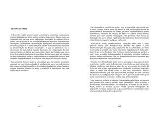 447
AS DORES DO PARTO
O Brasil foi regido primeiro como uma feitoria escravista, exoticamente
tropical, habitada por índios nativos e negros importados. Depois, como um
consulado, em que um povo sublusitano, mestiçado de sangues afros e
índios, vivia o destino de um proletariado externo dentro de uma possessão
estrangeira. Os interesses e as aspirações do seu povo jamais foram levados
em conta, porque só se tinha atenção e zelo no atendimento dos requisitos
de prosperidade da feitoria exportadora. O que se estimulava era o
aliciamento de mais índios trazidos dos matos ou a importação de mais
negros trazidos da África, para aumentar a força de trabalho, que era a
fonte de produção dos lucros da metrópole. Nunca houve aqui um conceito
de povo, englobando todos os trabalhadores e atribuindo‐lhes direitos. Nem
mesmo o direito elementar de trabalhar para nutrir‐se, vestir‐se e morar.
Essa primazia do lucro sobre a necessidade gera um sistema econômico
acionado por um ritmo acelerado de produção do que o mercado externo
dela exigia, com base numa força de trabalho afundada no atraso, famélica,
porque nenhuma atenção se dava à produção e reprodução das suas
condições de existência.
448
Em conseqüência, coexistiram sempre uma prosperidade empresarial, que
às vezes chegava a ser a maior do mundo, e uma penúria generalizada da
população local. A sociedade era, de fato, um mero conglomerado de gentes
multiétnicas, oriundas da Europa, da África ou nativos daqui mesmo,
ativadas pela mais intensa mestiçagem, pelo genocídio mais brutal na
dizimação dos povos tribais e pelo etnocídio radical na descaracterização
cultural dos contingentes indígenas e africanos.
Alcançam‐se, assim, paradoxalmente, condições ideais para a trans
iguração étnica pela desindianização forçada dos índios e pela
desafricanização do negro, que, despojados de sua identidade, se vêem
condenados a inventar uma nova etnicidade englobadora de todos eles.
Assim é que se foi fundindo uma crescente massa humana que perdera a
cara: eram ex‐índios desindianizados, e sobretudo mestiços, mulheres
negras e índias, muitíssimas, com uns pouquíssimos brancos europeus que
nelas se multiplicaram prodigiosamente.
O núcleo luso, formado por muito poucos portugueses que aqui entraram
no primeiro século, e por mulheres mais raras ainda, que aqui vieram ter,
olhando a todos os mais desde a altura do seu preconceito de reinóis, da
força das suas armas, operacionava sua espoliação econômica, querendo
impor a todos sua fôrma étnica e sua cara civilizatória. Ocorre,
surpreendentemente, que esse povo nascente, em lugar de uma Lusitânia
de ultramar, se configura como um povo em si, que luta desde então para
tomar consciência de si mesmo e realizar suas potencialidades.
Essa massa de mulatos e caboclos, lusitanizados pela língua portuguesa
que falavam, pela visão do mundo, foram plasmando a etnia brasileira e
promovendo, simultaneamente, sua integração, na forma de um Estado‐
Nação. Estava já maduro quando recebe grandes contingentes de
imigrantes europeus e japoneses, o que possibilitou ir assimilando todos
eles na condição de brasileiros genéricos.
 