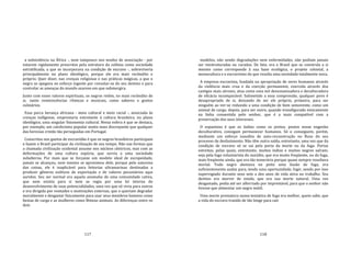 117
a subsistência na África ‐, nem tampouco nos modos de associação ‐ por
estarem rigidamente prescritos pela estrutura da colônia como sociedade
estratificada, a que se incorporava na condição de escravo ‐, sobreviveria
principalmente no plano ideológico, porque ele era mais recôndito e
próprio. Quer dizer, nas crenças religiosas e nas práticas mágicas, a que o
negro se apegava no esforço ingente por consolar‐se do seu destino e para
controlar as ameaças do mundo azaroso em que submergira.
Junto com esses valores espirituais, os negros retêm, no mais recôndito de
si, .tanto reminiscências rítmicas e musicais, como saberes e gostos
culinários.
Essa parca herança africana ‐ meio cultural e meio racial ‐, associada às
crenças indígenas, emprestaria entretanto à cultura brasileira, no plano
ideológico, uma singular fisionomia cultural. Nessa esfera é que se destaca,
por exemplo, um catolicismo popular muito mais discrepante que qualquer
das heresias cristãs tão perseguidas em Portugal.
Conscritos nos guetos de escravidão é que os negros brasileiros participam
e fazem o Brasil participar da civilização de seu tempo. Não nas formas que
a chamada civilização ocidental assume nos núcleos cêntricos, mas com as
deformações de uma cultura espúria, que servia a uma sociedade
subalterna. Por mais que se forçasse um modelo ideal de europeidade,
jamais se alcançou, nem mesmo se aproximou dele, porque pela natureza
das coisas, ele é inaplicável para feitorias ultramarinas destinadas a
produzir gêneros exóticos de exportação e de valores pecuniários aqui
auridos. Seu ser normal era aquela anomalia de uma comunidade cativa,
que nem existia para si nem se regia por uma lei interna do
desenvolvimento de suas potencialidades, uma vez que só vivia para outros
e era dirigida por vontades e motivações externas, que o queriam degradar
moralmente e desgastar fisicamente para usar seus membros homens como
bestas de carga e as mulheres como fêmeas animais. As diferenças entre os
dois
118
modelos, não sendo degradações nem enfermidades, não podiam jamais
ser reestruturadas ou curadas. De fato, era o Brasil que se construía a si
mesmo como corresponde à sua base ecológica, o projeto colonial, a
monocultura e o escravismo do que resulta uma sociedade totalmente nova.
A empresa escravista, fundada na apropriação de seres humanos através
da violência mais crua e da coerção permanente, exercida através dos
castigos mais atrozes, atua como uma mó desumanizadora e deculturadora
de eficácia incomparável. Submetido a essa compressão, qualquer povo é
desapropriado de si, deixando de ser ele próprio, primeiro, para ser
ninguém ao ver‐se reduzido a uma condição de bem semovente, como um
animal de carga; depois, para ser outro, quando transfigurado etnicamente
na linha consentida pelo senhor, que é a mais compatível com a
preservação dos seus interesses.
O espantoso é que os índios como os pretos, postos nesse engenho
deculturativo, consigam permanecer humanos. Só o conseguem, porém,
mediante um esforço inaudito de auto‐reconstrução no fluxo do seu
processo de desfazimento. Não têm outra saída, entretanto, uma vez que da
condição de escravo só se sai pela porta da morte ou da fuga. Portas
estreitas, pelas quais, entretanto, muitos índios e muitos negros saíram;
seja pela fuga voluntarista do suicídio, que era muito freqüente, ou da fuga,
mais freqüente ainda, que era tão temerária porque quase sempre resultava
mortal. Todo negro alentava no peito uma ilusão de fuga, era
suficientemente audaz para, tendo uma oportunidade, fugir, sendo por isso
supervigiado durante seus sete a dez anos de vida ativa no trabalho. Seu
destino era morrer de estafa, que era sua morte natural. Uma vez
desgastado, podia até ser alforriado por imprestável, para que o senhor não
tivesse que alimentar um negro inútil.
Uma morte prematura numa tentativa de fuga era melhor, quem sabe, que
a vida do escravo trazido de tão longe para cair
 