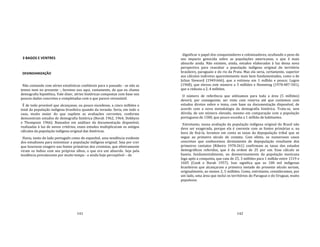 141
3 BAGOS E VENTRES
DESINDIANIZAÇÃO
Não contando com séries estatísticas confiáveis para o passado ‐ se não as
temos nem no presente ‐, faremos uso aqui, vastamente, do que eu chamo
demografia hipotética. Vale dizer, séries históricas compostas com base nos
poucos dados concretos e completadas com o que parece verossímil.
É de todo provável que alcançasse, ou pouco excedesse, a cinco milhões o
total da população indígena brasileira quando da invasão. Seria, em todo o
caso, muito maior do que supõem as avaliações correntes, conforme
demonstram estudos de demografia histórica (Borah 1962, 1964; Dobbyns
e Thompson 1966). Baseados em análises da documentação disponível,
realizadas à luz de novos critérios, esses estudos multiplicaram os antigos
cálculos da população indígena original das Américas.
Havia, tanto do lado português como do espanhol, uma tendência evidente
dos estudiosos para minimizar a população indígena original. Seja por crer
que houvesse exagero nas fontes primárias dos cronistas, que efetivamente
viram os índios com seu próprios olhos, o que era um absurdo. Seja pela
tendência prevalecente por muito tempo ‐ e ainda hoje perceptível – de
142
dignificar o papel dos conquistadores e colonizadores, ocultando o peso do
seu impacto genocida sobre as populações americanas, o que é mais
absurdo ainda. Não existem, ainda, estudos elaborados à luz dessa nova
perspectiva para reavaliar a população indígena original do território
brasileiro, paraguaio e do rio da Prata. Mas ela seria, certamente, superior
aos cálculos indiretos aparentemente mais bem fundamentados, como o de
Julian Steward (1949:666), que a estimou em 1 milhão e pouco; Lugon
(1968), que elevou este número a 3 milhões e Hemming (1978:487‐501),
que o reduziu a 2, 4 milhões.
O número de referência que utilizamos para toda a área (5 milhões)
deverá, por conseguinte, ser visto com reserva até que contemos com
estudos diretos sobre o tema, com base na documentação disponível, de
acordo com a nova metodologia da demografia histórica. Trata‐se, sem
dúvida, de um número elevado, mesmo em comparação com a população
portuguesa de 1500, que pouco excedia a 1 milhão de habitantes.
Entretanto, nossa avaliação da população indígena original do Brasil não
deve ser exagerada, porque ela é coerente com as fontes primárias e, na
hora de fixá‐la, levamos em conta as taxas da depopulação tribal que se
segue ao primeiro século de contato. Com efeito, os numerosos casos
concretos que conhecemos diretamente de depopulação resultante dos
primeiros contatos (Ribeiro 1970:261) confirmam as taxas dos estudos
demográficos referidos, que é da ordem de 25 por um. Esse cálculo se
baseia, fundamentalmente, no desmoronamento da população mexicana
logo após a conquista, que caiu de 25, 3 milhões para 1 milhão entre 1519 e
1605 (Cook e Borah 1957). Isso significa que os 100 mil indígenas
brasileiros que alcançaram a primeira metade do presente século seriam,
originalmente, ao menos 2, 5 milhões. Como, entretanto, consideramos, por
um lado, uma área que inclui os territórios do Paraguai e do Uruguai, muito
populosos
 