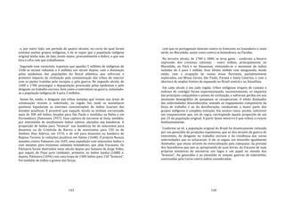 143
e, por outro lado, um período de quatro séculos, no curso do qual foram
extintos muitos grupos indígenas, é de se supor que a população indígena
original tenha sido, de fato, muito maior, provavelmente o dobro, o que nos
leva à cifra com que trabalhamos.
Seguindo esse raciocínio, supomos que aqueles 5 milhões de indígenas de
1500 se teriam reduzido a 4 milhões um século depois, com a dizimação
pelas epidemias das populações do litoral atlântico, que sofreram o
primeiro impacto da civilização pela contaminação das tribos do interior
com as pestes trazidas pelo europeu e pela guerra. No segundo século, de
1600 a 1700, prossegue a depopulação provocada pelas epidemias e pelo
desgaste no trabalho escravo, bem como o extermínio na guerra, reduzindo‐
se a população indígena de 4 para 2 milhões.
Assim foi, então, o desgaste das tribos isoladas qué viviam nas áreas de
colonização recente e, sobretudo, na região Sul, onde os mamelucos
paulistas liquidaram as enormes concentrações de índios Guarani das
missões jesuíticas. É provável que naquele século se tenham escravizado
mais de 300 mil índios, levados para São Paulo e vendidos na Bahia e em
Pernambuco (Simonsen 1937). Essa captura de escravos se fazia, também,
por intermédio de muitíssimos índios cativos, aliciados nas bandeiras. A
proporção de índios para "brancos" nas bandeiras foi de setecentos para
duzentos na de Cristóvão de Barros e de novecentos para 150 na de
Antônio Dias Adorno, em 1574; e de mil para duzentos na bandeira de
Raposo Tavares às reduções jesuíticas em Itatins (1648). O próprio Nassau
mandou contra Palmares, em 1645, uma expedição com setecentos índios e
cem mulatos para trezentos soldados holandeses, que aliás fracassou. Os
Palmares foram destruídos meio século depois por homens de Jorge Velho,
que seguiu do Piauí para combater, primeiro, os índios Janduí (1688) e,
depois, Palmares (1694) com uma tropa de 1300 índios para 150 "brancos".
Foi também de índios o grosso das forças
144
com que os portugueses lutaram contra os franceses na Guanabara e, mais
tarde, no Maranhão, assim como contra os holandeses, na Paraíba.
No terceiro século, de 1700 a 1800, se teria gasto ‐ conforme a bizarra
expressão dos cronistas coloniais ‐ outro milhão, principalmente no
Maranhão, no Pará e no Amazonas, reduzindo‐se o montante de índios
isolados de 2 para 1 milhão. Esse último milhão vem minguando, desde
então, com a ocupação de vastas áreas florestais, paulatinamente
exploradas, em Minas Gerais, São Paulo, Paraná e Santa Catarina, e com a
abertura de amplas frentes de expansão no Brasil central e na Amazônia.
Em cada século e em cada região, tribos indígenas virgens de contato e
indenes de contágio foram experimentando, sucessivamente, os impactos
das principais compulsões e pestes da civilização, e sofreram perdas em seu
montante demográfico de quejamais se recuperaram. O efeito dizimador
das enfermidades desconhecidas, somado ao engajamento compulsório da
força de trabalho e ao da deculturação, conduziram a maior parte dos
grupos indígenas à completa extinção. Em muitos casos, porém, sobrevive
um remanescente que, via de regra, corresponde àquela proporção de um
por 25 da população original. A partir desse mínirrro é que voltou a crescer
lentissimamente.
Conforme se vê, a população original do Brasil foi drasticamente reduzida
por um genocídio de projeções espantosas, que se deu através da guerra de
extermínio, do desgaste no trabalho escravo e da virulência das novas
enfermidades que os achacaram. A ele se seguiu um etnocídio igualmente
dizimador, que atuou através da esmoralização pela catequese; da pressão
dos fazendeiros que iam se apropriando de suas terras; do fracasso de suas
próprias tentativas de encontrar um lugar e um papel no mundo dos
"brancos". Ao genocídio e ao etnocídio se somam guerras de extermínio,
autorizadas pela Coroa contra índios considerados
 