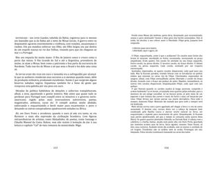 153
territoriais ‐ um certo Guedes, tabelião da Bahia, registrou para si mesmo
um fazendão que ia da Bahia até o meio de Minas Gerais. A guerra entre os
disputantes agravou enormemente a violência, com traições, assassinatos e
roubos. Um pai mandou enforcar seu filho; um filho largou seu pai dentro
de um esquife maciço no rio das Velhas, rezando para que ele chegasse ao
mar e a Portugal.
Mas seu impacto foi muito maior. O Rio de Janeiro nasce e cresce como o
porto das minas. O Rio Grande do Sul e até a Argentina, provedores de
mulas, se atam a Minas, bem como o patronato e boa parte da escravaria do
Nordeste. Tudo isso fez de Minas o nó que atou o Brasil e fez dele uma coisa
só.
As terras eram tão ricas em ouro e tamanha era a sofreguidão por alcançá‐
lo que os senhores venderam seus escravos a si mesmos quando esses, além
da produção ordinária, produziam excedentes. Assim é que surgiram alguns
bizarros nababos negros. Espantosa também foi a fome de gente que
comprava uma galinha por seu peso em ouro.
Décadas de política habilidosa de delações e subornos tranqüilizaram,
afinal, a área, aquietando o gentio mineiro. Não antes que quase tudo se
perdesse para Portugal num complô entre os mineiros e o governo norte‐
americano, regido pelos mais inverossímeis subversivos, poetas,
magistrados, militares, curas etc. O complô acabou sendo abafado,
enforcando e esquartejando o herói maior para escarmentar o povo e
deixando os outros conspiradores apodrecerem exilados na África.
Ali, em Ouro Preto e arredores, quando o ouro já não era tanto, se viu
florescer a mais alta expressão da civilização brasileira. Com figuras
extraordinárias de artistas, como Aleijadinho; de poetas, como Gonzaga e
Cláudio Manoel da Costa. Releve, mas não resisto à tentação de dar à sua
leitura o capítulo "Cal" de meu romance da mineiridade: Migo.
154
Vendo estas Minas tão mofinas, quem diria, desatinado, que escarmentado,
somos o povo destinado? Somos o tiôio povo dos heróis assinalados. Eles aí
estão, há séculos, a nos cobrar amor à liberdade. Filipe grita, Joaquim José
responde:
‐ Libertas quae sera tamen.
‐ Liberdade, aqui e agora. Já!
A Filipe, esquartejado, como é que o acabaram? Os cavalos mais fortes dos
brasis lá estavam: mordendo os freios, escumando, escoiceando na praça
empedrada. Eram quatro. Um cavalo foi atrelado no seu braço esquerdo.
Outro cavalo, na perna direita. O terceiro cavalo, no braço direito. O último
cavalo, na perna esquerda. Cada cavalo, montado por um tropeiro
encouraçado.
Açoitados, esporeados, os quatro cavalos dispararam, cada qual para seu
Iado. Mas lá ficaram parados, tirando faíscas com as ferraduras no pedral,
atados que estavam na carne rija de Filipe. Chicoteados, esporeados de
sangrar, afinal, com Filipe estraçalhado, partiu libertado o cavalo do braço
direito, levando com o braço um pedaço do peito. Rápidos, instantâneos, os
outros três cavalos dispararam, despedaçando Filipe, cada qual com seu
pedaço.
O que fizeram quando os cavalos suados já longe, pararam, cumprida a
ordem hedionda? Lá se foram, arrastando seus quartos pelas estradas, para o
monturo de um antigo cascalhal. Lá no buraco preto, já pelo meio de cal,
jogaram o que restava das carnes e ossos do herói e mais cal lançaram por
cima. Filipe ferveu nas carnes parcas sua morte derradeira. Para todo o
sempre, mataram Filipe. Mataram tão matado que para todo o sempre será
ele lembrado.
Meio século correu com o povo agachado até chegar a hora e a vez de outro
assinalado. O destino caiu, coroou desta vez a cabeça de Joaquim José,
condenado pela Rainha Louca a morrer morte natural na forca, ser
esquartejado e exposto para escarmento do povo. Despedaçado, lá ficaram
suas partes apodrecendo, até que o tempo as consuma como queria dona
Maria. Os quatro quartos plantados fedendo, na Estrada Real. A cabeça com a
cabeleira e a barba, bastas, alçada num poste alto, em Ouro Preto, guardada
por famintos urubus asas de ferro, bicos agudos: tenazes. Estes foram, só
eles, seus coveiros. Acabado assim tão acabado, sem ao menos a caridade de
cal virgem, Tiradentes não se acabou nem se acaba. Prossegue em nós,
latejando. Pelos séculos continuará clamando na carne dos netos
 
