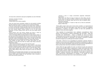 155
de nossos netos, cobrando de cada qual sua dignidade, seu amor à liberdade.
As barba.s. As barbas. As barbas.
Aqui permanecerão
À espera doutra cara e doutra vergonha.
Estes são nossos heróis assinalados, símbolos de uma grandeza recôndita
que havia. Ainda há, eu quero crer, mais rara que os outros, por garimpar.
Maior que eles dois, porém, é a multidão que vou chamar. Veja: ‐ Venham, eu
os convoco, venham todos. Venham aqui dizer da dor dos nervos dilacerados,
do cansaço dos músculos esgotados. Venham todos, com suas tristes caras,
com suas murchas ilusões, venham vestidos ou nus, tal como foram
enterrados, se foram. Venham morrer aqui de novo suas miúdas mortes
inglórias.
Venha primeiro você, você mineiro anônimo que furtou o crânio de
Tiradentes, rezou por sua alma e o sepultou. Mas venham todos!
Você os vê? Foram milhões de almas vestidas de corpos mortais, doídos, os
que aqui nessas Minas se gastaram. Olhe de novo pra eles, olhe bem. Veja só.
No princípio eram principalmente índios nativos e uns poucos brancarrões
importados. Depois, principalmente negros, vindos de longe, africanos. Mas
logo, logo, veja só: eram já multidões de mestiços, crioulos, daqui mesmo.
Esses milhões de gentes tantas são as mulas desta gueena de lavar
cascalhais. Vê você como eles todos nos olham, olhos baixos, temerosos,
perguntando calados:
‐ Quem somos nós? Existimos, para quê? Por quê? Para nada?
Somos o povo dos heróis assinalados, mas somos mesmo é o povo dessas
multidões medonhas de gentes, enganadas e gastadas. O povo escarmentado
na carne e na alma. Somos o povo que viu e que vê. O povo que vigia e espera.
Minas estelar, páramo, mãe do ferro, mãe do ouro e do azougue. Mãe
mineral, fulgor sulfúrico. Minas sideral, lusa quina de rocha viva enterrada
além‐mar.
Minas antiga, cruel satrápia do fel e da agonia, sou eu que te peço: ponha um
final nesta agonia: relampeia. Relampeia agora, peça a morte. Morra! Morra e
renasça. Rolem pedras saltadas do mar petrificado; rolem, arrombem o
subterrâneo paredão de granito que
156
aprisiona o povo e o tempo, escravizando, sangrando, esfomeando,
assassinando.
Minas, árvore alta. Minas de sangue, de lágrima, de cólera. Minas, mãe dos
homens. Minas do esperma, do milho, da pétala, da pá, da dinamite. Minas
carnal da flor e da semente. Minas mãe da dor, mãe da vergonha. Minas,
minha mãe crepuscular.
Havemos de amanhecer. O mundo se tinge com as tintas da antemanhã
(Ribeiro 1988:376‐8).
Nossa glória maior como povo é eles terem existido e se expressado de
forma tão alta. Eles são nossa glória. Suas obras, na forma de magnífica
arquitetura e escultura, de música erudita da mais alta qualidade, de
poemas e livros, são nosso orgulho.
Essa explosão de prosperidade teria múltiplas conseqüências. Entre
outras, a de interiorizar o esforço colonizador que, até então ‐ antes das
incursões dos bandeirantes ‐, havia se limitado às terras do litoral,
"contentando‐se em arrastar‐se ao longo da costa como caranguejos", disse
frei Vicente do Salvador. E, sobretudo, a de começar a articular os núcleos
brasileiros dispersos na uniftcação do terntório nacional.
Até então, o Brasil era um arquipélago de implantes coloniais, ilhados e
isolados uns dos outros por distâncias de milhares de quilômetros. Agora se
criava uma rede de intercâmbio comercial que teria enorme importância no
futuro, porque dava uma base econômica à unidade nacional.
Outro efeito do auge aurífero foi reter no interior do país uma massa de
recursos que permitiu edificar rapidamente a ampla rede urbana das zonas
de mineração, criando cidades prodigiosamente ricas e belas. Nela e nos
antigos portos, floresce, então, uma civilização do ouro que se expressa em
templos e palácios suntuosos, cuja edificação e decoração ocuparam uma
vasta mão‐de‐obra especializada de artesãos e de artistas. Os ricos
brasileiros se tornaram mais ricos e mais ostentatórios, saindo
 