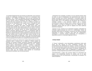 159
O resultado fundamental dos três séculos de colonização e dos sucessivos
projetos de viabilização econômica do Brasil foi a constituição dessa
população ‐ de 5 milhões de habitantes, uma das mais numerosas das
Américas de então ‐, com a simultânea deculturação e transfiguração étnica
das suas diversas matrizes constitutivas. Até 1850, só o México (7, 7
milhões) tinha maior população que o Brasil (7, 2 milhões). O produto real
do processo de colonização já era, naquela altura, a formação do povo
brasileiro e sua incorporação a uma nacionalidade étnica e
economicamente integrada. Esse último resultado parece haver sido
alcançado umas décadas antes, quando quase todos os núcleos brasileiros
já se integravam em uma rede comercial interna e esta passara a ser mais
importante que o mercado externo. Os revezes experimentados pelas
diversas economias regionais de exportação e a conseqüente queda do
poderio do empresariado latifundiário e monocultor pareceram abrir aos
brasileiros, naquele momento, a oportunidade de se estruturarem como um
povo que existisse para si mesmo. Isso talvez tivesse ocorrido se não
surgisse um novo produto de exportação ‐ o café ‐, que viria rearticular toda
a força de trabalho para um novo modo de integração no mercado mundial
e de reincorporação dos brasileiros na condição de proletariado externo.
Bem pode ser, porém, que, mesmo sem o auge do café, aquela reversão dos
brasileiros sobre si mesmos não se cumprisse. O Brasil, produto da
expansão da economia mundial, necessitaria profundas transformações
para subsistir fora dela. As decisões indispensáveis para isso ‐ abolição,
reforma agrária, industrialização autônoma ‐ excediam à capacidade
daquele segmento social existente, uma vez que, para a classe dominante,
permanecia sendo lucrativa economicamente a importação de bens
manufaturados dos centros europeus e a exportação de produtos tropicais.
Acresce, ainda, que, não existindo então modelos de reconstrução
intencional da sociedade, uma reversão puramente
160
autonomista teria resultado, no máximo, em uma autarquia feudal. Como
em todos os casos de feudalização, isso representaria uma ruptura do
sistema mercantil, que tornaria impraticável a escravidão porque não
haveria como adquirir novos escravos e porque os tornaria inúteis em sua
função efetiva, que é a de produtores de mercadorias. Mas condenaria a
sociedade nascente a um retrocesso histórico que a tornaria,
provavelmente, incapaz de defender para si mesma a posse do território
que ocupava e de evitar as ameaças de cair sob a regência de outra
dominação colonial direta por parte de algumas das novas potências
industriais emergentes.
Quisesse ou não, o Brasil era um componente marginal e dependente da
civilização agrário‐mercantil em vias de se industrializar. Dentro de
quaisquer desses tipos de civilização, o fracasso de uma linha de produção
exportadora só incitava a descobrir outra linha que, substituindo‐a,
revitalizasse a economia colonial, fortalecendo, em conseqüência, a
dependência externa e a ordenação oligárquica interna.
ESTOQUE NEGRO
O "branco" colonizador e seus descendentes aumentavam século após
século, não pelo ingresso de novos contingentes europeus, mas,
principalmente, pela multiplicação de mestiços e mulatos. Os negros, por
sua vez, cresceram passo a passo com os brancos, mas, ao contrário destes,
só o fizeram pela introdução anual maciça de enormes contingentes de
escravos, destinados tanto a repor os desgastados no trabalho, como a
aumentar o estoque disponível para atender a novos projetos produtivos.
Reconstituiremos a seguir esse processo biótico de consumação dos
negros e de multiplicação discreta de mulatos, que te ve lugar
simultaneamente com sua deculturação e incorporação na sociedade e na
cultura brasileiras.
 