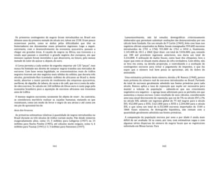 161
Os primeiros contingentes de negros foram introduzidos no Brasil nos
últimos anos da primeira metade do século xvi, talvez em 1538. Eram pouco
numerosos porém, como se deduz pelas dificuldades que têm os
historiadores em documentar esses primeiros ingressos. Logo a seguir,
entretanto, com o desenvolvimento da economia açucareira, passam a
chegar em grandes levas. A caçada de negros na África, sua travessia e a
venda aqui passam a constituir o grande negócio dos europeus, em que
imensos capitais foram investidos e que absorveria, no futuro, pelo menos
metade do valor do açúcar e, depois, do ouro.
A Coroa permitia a cada senhor de engenho importar até 120 "peças", mas
nunca foi limitado seu direito de comprar negros trazidos aos mercados de
escravos. Com base nessa legalidade, os concessionários reais do tráfico
negreiro tiveram um dos negócios mais sólidos da colônia, que duraria três
séculos, permitindo‐lhes transladar milhões de africanos ao Brasil e, deste
modo, absorver a maior parcela de rendimento das empresas açucareiras,
auríferas, de algodão, de tabaco, de cacau e de café, que era o custo da mão‐
de‐obra escrava. Se calcula em 160 milhões de libras‐ouro o custo pago pela
economia brasileira para a aquisição de escravos africanos nos trezentos
anos de tráflco.
O imenso negócio escravista raramente foi objeto de reser‐. Ao contrário,
se considerava meritório realizar as caçadas humanas, matando os que
resistissem, como um modo de livrar o negro do seu atraso e até como um
ato pio de aproximá‐los do
deus dos brancos.
As primeiras estimativas relativas à quantidade de negros introduzidos no
Brasil durante os três séculos de tráfico variam muito. Vão desde números
exageradamente altos, como 13, 5 milhões para Calógeras (1927) ou 15
milhões para Rocha Pombo (1905), até cálculos muito exíguos, como 4, 6
milhões para Taunay (1941) e 3, 3 milhões para Simonsen (1937).
162
Lamentavelmente, não há estudos demográficos criteriosamente
elaborados que permitam substituir avaliações tão desencontradas por um
cálculo bem fundado. Em um estudo de P Curtin (1969), feito com base nos
registros oficiais arquivados na Bahia, foram consignados 959.600 escravos
introduzidos de 1701 a 1760, 931.800 de 1761 a 1810 e, finalmente,
1.145.400 de 1811 a 1860. Quer dizer, um total de 3.036.800, que, somado
aos 180 mil prováveis ingressos anteriores, nos daria um total de
3.216.800. A utilização de dados fiscais, como base dos cômputos, leva a
supor que estes se situam muito abaixo da cifra verdadeira. Com efeito, não
se leva em conta, na devida proporção, o contrabando e a ocultação de
contingentes escravos para evitar o pagamento de impostos, o que faz
supor que o número real bem possa se aproximar, até, do dobro do
assinalado.
Uma estimativa próxima deste número, devida a M. Buescu (1968), parece
mais próxima do número real de escravos introduzidos no Brasil. Partindo
do total de escravos geralmente admitido nas fontes primárias para cada
século, Buescu aplica a taxa de reposição que supõe ser necessária para
manter o volume de população ‐ sabendo‐se que seu crescimento
vegetativo era negativo ‐ e agrega taxas adicionais para os períodos em que
aumentou a massa escrava. Como resultado de seus cálculos, considerando
uma taxa anual decrescente de reposição, que vai de 5% no século XVI a 2%
no século XIX, admite um ingresso global de 75 mil negros para o século
XVI, 452.000 para o XVII, 3.621.000 para o XVIII e 2.204.000 para o século
XIX, o que soma um total de 6.352.000 escravos importados de 1540 a
1860. Esses números, de demografia hipotética, não contam com a
quantidade geralmente admitida nas fontes primárias.
A composição da população escrava por sexo e por idade é ainda mais
difícil de ser avaliada. Só se conta, por isso, com estimativas vagas e com
algumas séries dispersas do número de negros locais que se registraram
sobretudo em Minas Gerais. Para
 