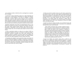 171
para reordenar os índios e civilizá‐los não era o português nem o espanhol,
mas o nheengatu.
A motivação de maior importância, porém, fof a cobiça despertada nos
colonos com o enriquecimento extraordinário de algumas das Missões.
Explorando as terras indígenas e sua força de trabalho, os jesuítas
começaram a funcionar como províncias prósperas que se proviam de
quase tudo, graças ao grande número de artesãos com que contavam, e
ainda produziam excedentes, explorando drogas da mata que, juntamente
com o produto de suas lavouras e com outras produções mercantis, faziam
deles uma das forças econômicas principais do incipiente mercado colonial.
Igualmente importantes como fontes de enriquecimento foram as ricas
doações que receberam de colonos, que tudo davam, pedindo a salvação de
suas almas. Várias doações ficaram célebres, como aquela em que a
Companhia se compromete a rezar cinco missas diárias e mais uma missa
cantada semanal, até o fim do mundo, pela salvação da alma de Garcia
D'Ávila.
O vulto do patrimônio jesuítico, ao tempo do seu confisco (1760), era
enormíssimo. Estendia‐se de norte a sul do país, na forma de missões e
concessões territoriais concedidas pela Coroa, onde instalavam suas
cinqüenta missões de catequese, cuja base material eram engenhos de
açúcar (dezessete), dezenas de criatórios de gado, com rebanho avaliado
em 150 mil reses, além de engenhos, serrarias e muitos outros bens.
A Companhia seria também a maior proprietária urbana, pelo número de
casas nas cidades que abrigavam os colégios, os seminários, os hospitais, os
noviciados, os retiros, regidos por 649 padres e irmãos leigos. Só na Bahia,
eles possuíam 186 casas, no Rio setenta e em São Paulo lhes restava ainda
cerca de seis, e muitas mais no Maranhão, em Recife, em Belém e por toda a
parte, das quais fluíam altas rendas de aluguel.
172
A cobiça que provocou tamanha riqueza era, pelo menos, proporcional a
ela, fazendo crescer a cada dia os que exigiam sua desapropriação, com
esperança de apropriar‐se, eles próprios, de tantos bens. A necessidade
dessa desapropriação era defendida pela burocracia, revoltada contra o
privilégio fiscal de não pagar impostos nem dízimos. O sonho dos
burocratas e dos colonos acabou por alcançar‐se e alguns deles se
locupletaram como "contemplados" com os bens dos padres e dos próprios
índios, declarados livres, mas, de fato, submetidos ao cativeiro, tão rígido
como a escravidão dos negros.
A saída dos jesuítas das aldeias de índios, de cujo domínio haviam sido
privados pouco antes da expulsão final, foi marcada por um açodamento
mercantil descrito por Lúcio de Azevedo:
"Alfaias, imagens e paramentos, tudo os sacerdotes carregavam em barcos,
muitas vezes oculto de maneira indecorosa, entre os gêneros de comércio,
resto das grangearias de que não queriam privar a comunidade. Onde havia
gados e canoas, isso vendiam a trôco de gêneros. E, deslizando as
embarcações, de tantas partes, rio abaixo, a chapinhar com o peso das cargas,
mais pareciam voltar de predatórias incursões, que recolher ao cenóbio de
catequistas, só ocupados na pregação do Evangelho. [...] e não somente do
terreno, com produtos da cultura, senão também dos índios que o
trabalhavam, escravos no dizer do jesuíta, transmudado do antigo altruísmo,
e objurgando já agora as liberdades. Ao rei e à rainha, em lacrimosas súplicas,
recorriam os padres, por outra parte, das violências de Mendonça,
asseverando que tirar‐lhes os escravos o mesmo era que privá‐los dos
últimos meios de subsistência (Azevedo 1930:325‐6)."
A guerra dos Cabanos, que assumiu tantas vezes o caráter de um
genocídio, com o objetivo de trucidar as populações caboclas, é o exemplo
mais claro de enfrentamento interétnico. Ali se digladiam a população
antiga da Amazônia, caracterizável como neobrasileira porque já não era
indígena mas aspirava viver autonomamente para si mesma, e a estreita
camada dominante, fundamentalmente luso‐brasileira, formando um
projeto de
 