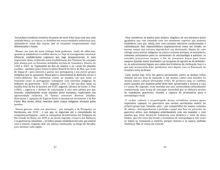 33
Sua própria condição evolutiva de povos de nível tribal fazia com que cada
unidade étnica, ao crescer, se dividisse em novas entidades autônomas que,
afastando‐se umas das outras, iam se tornando reciprocamente mais
diferenciadas e hostis.
Mesmo em face do novo inimigo todo poderoso, vindo de além‐mar,
quando se estabeleceu o conflito aberto, os Tupi só conseguiram estruturar
efêmeras confederações regionais que logo desapareceram. A mais
importante delas, conhecida como Confederação dos Tamoios, foi ensejada
pela aliança com os franceses instalados na baía de Guanabara. Reuniu, de
1563 a 1567, os Tupinambá do Rio de Janeiro e os Carijó do planalto
paulista ‐ ajudados pelos Goitacá e pelos Aimoré da Serra do Mar, que eram
de língua jê ‐ para fazerem a guerra aos portugueses e aos outros grupos
indígenas que os apoiavam. Nessa guerra inverossímil da Reforma versus a
Contra‐Reforma, dos calvinistas contra os jesuítas, em que tanto os
franceses como os portugueses combatiam com exércitos indígenas de
milhares de guerreiros ‐ 4557, segundo Léry; 12 mil nos dois lados na
batalha final do Rio de Janeiro, em 1567, segundo cálculos de Carlos A. Dias
(1981) ‐, jogava‐se o destino da colonização. E eles nem sabiam por que
lutavam, simplesmente eram atiçados pelos europeus, explorando sua
agressividade recíproca. Os Tamoio venceram diversas batalhas,
destruíram a capitania do Espírito Santo e ameaçaram seriamente a de São
Paulo. Mas foram, afinal, vencidos pelas tropas indígenas aliciadas pelos
jesuítas.
Nessas guerras, como nas anteriores ‐ por exemplo, a de Paraguaçu no
Recôncavo, em 1559 ‐ e nas que se seguiram até a consolidação da
conquista portuguesa ‐ como as campanhas de extermínio dos Potiguara do
Rio Grande do Norte, em 1599, e, no século seguinte, a Guerra dos Bárbaros
e as guerras na Amazônia ‐, os índios jamais estabeleceram uma paz estável
com o invasor, exigindo dele um esforço continuado, ao longo de décadas,
para dominar cada região.
34
Essa resistência se explica pela própria singeleza de sua estrutura social
igualitária que, não contando com um estamento superior que pudesse
estabelecer uma paz válida, nem com camadas inferiores condicionadas à
subordinação, lhes impossibilitava organizarem‐se como um Estado, ao
mesmo tempo que tornava impraticável sua dominação. Depois de cada
refrega contra outros indígenas ou contra o invasor europeu, se vencedores,
tomavam prisioneiros para os cerimoniais de antropofagia e partiam; se
vencidos, procuravam escapar, a fim de concentrar forças para novos
ataques. Quando muito dizimados e já incapazes de agredir ou de defender‐
se, os sobreviventes fugiam para além das fronteiras da civilização. Isso é o
que está acontecendo hoje, quinhentos anos depois, com os Yanomami da
fronteira norte do Brasil.
Cada núcleo tupi vivia em guerra permanente contra as demais tribos
alojadas em sua área de expansão e, até mesmo, contra seus vizinhos da
mesma matriz cultural (Fernandes 1952). No primeiro caso, os conflitos
eram causados por disputas pelos sítios mais apropriados à lavoura, à caça
e à pesca. No segundo, eram movidos por uma animosidade culturalmente
condicionada: uma forma de interação intertribal que se efetuava através
de expedições guerreiras, visando a captura de prisioneiros para a
antropofagia ritual.
O caráter cultural e co‐participado dessas cerimônias tornava quase
imperativo capturar os guerreiros que seriam sacrificados dentro do
próprio grupo tupi. Somente estes ‐ por compartilhar do mesmo conjunto
de valores ‐ desempenhavam à perfeição o papel que lhes era prescrito: de
guerreiro altivo, que dialogava soberbamente com seu matador e com
aqueles que iriam devorá‐lo. Comprova essa dinâmica o texto de Hans
Staden, que três vezes foi levado a cerimônias de antropofagia e três vezes
os índios se recusaram a comê‐lo, porque chorava e se sujava, pedindo
clemência. Não se comia um covarde.
 