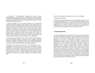 203
e coactando o desenvolvimento industrial de outros estados.
Simultaneamente com esse processo, as metrópoles do Brasil absorveram
imensas parcelas da população rural que, não tendo lugar no seu sistema de
produção, se avolumaram como massa desempregada, gerando uma crise
sem paralelo de violência urbana.
O Estado brasileiro não tem nenhum programa de reestruturação
econômica que permita garantir pleno emprego a essas massas dentro de
prazos previsíveis. Que fazer? Prosseguir o genocídio dos pioneiros, que nas
terras de ninguém da Amazônia procuram seu pé‐de‐chão? Continuar
castrando as mulheres de Goiás, por exemplo, para guardar espaço
brasileiro não se sabe para quem? Insistir num liberalismo aloucado, que
regeu a economia desde 64, enriquecendo os ricos e empobrecendo os
pobres? Continuar imbuídos da ilusão de que o melhor para o Brasil é o
espontaneísmo, regido pelo lucrismo dos banqueiros, que acabará por
resolver nossos problemas? Até quando este país continuará sem seu
projeto próprio de desenvolvimento autônomo e auto‐sustentável?
Os tecnocratas dos últimos governos só vêem saída na venda a qualquer
preço das indústrias criadas no passado com tão grandes sacrifícios,
seguida do mergulho da indústria brasileira no mercado global, confiante
em que ele nos dará a prosperidade, se não para o povo trabalhador, ao
menos para os que estão bem integrados no sistema econômico.
Se fôssemos uma pequena nação, seria uma fatalidade para nós a
integração no Colosso. Sendo o que somos, não se pode adiar mais a
formulação de um projeto próprio que nos insira no contexto mundial,
guardando nossa autonomia econômica para um crescimento autônomo. O
que nos falta hoje é maior indignação generalizada em face de tanto
desemprego, tanta fome e tanta violência desnecessárias, porque
perfeitamente sanáveis com alterações estratégicas na ordem econômica.
Falta
204
mais, ainda, competência política para usar o poder na realização
de nossas potencialidades.
A história nos fez, pelo esforço de nossos antepassados, detentores de um
território prodigiosamente rico e de uma massa humana metida no atraso
mas sedenta de modernidade e de progresso, que não podemos entregar ao
espontaneísmo do mercado mundial. A tarefa das novas gerações de
brasileiros é tomar este país em suas mãos para fazer dele o que há de ser,
uma das nações mais progressistas, justas e prósperas da terra.
DETERIORAÇÃO URBANA
A própria população urbana, largada a seu destino, encontra soluções para
seus maiores problemas. Soluções esdrúxulas é verdade, mas são as únicas
que estão a seu alcance. Aprende a edificar favelas nas morrarias mais
íngremes fora de todos os regulamentos urbanísticos, mas que lhe
permitem viver junto aos seus locais de trabalho e conviver como
comunidades humanas regulares, estruturando uma vida social intensa e
orgulhosa de si. Em São Paulo, onde faltam morrarias, as favelas se
assentam no chão liso de áreas de propriedade contestada e organizam‐se
socialmente como favelas. Resistem quanto podem a tentativas
governamentais de desalojá‐las e exterminá‐las. Quem puder oferecer 1
milhão de casas, terá direito de falar em erradicação de favelas. Outra
expressão da criatividade dos favelados é aproveitar a crise das drogas
como fontes locais de emprego. Essa "solução", ainda que tão extravagante
e ilegal, reflete a crise da sociedade norte‐americana que com seus milhões
de drogados produz bilhões de dólares de drogas, cujo excesso derrama
aqui. É nessa base que se estrutura o crime organizado, oferecendo uma
massa de empregos na própria favela, bem como uma escala de heroicidade
dos que o capitaneiam e um padrão de carreira
 