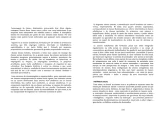 209
homenagem às classes dominantes, procurando tirar disso alguma
vantagem. Dentro dessa classe, entre o clero e os raros intelectuais, é que
surgiram mais subversivos em rebeldia contra a ordem. A insurgência
mesmo foi encarnada por gente de seus estratos mais baixos. Por isso
mesmo mais padres foram enforcados que qualquer outra categoria de
gente.
Seguem‐se as classes subalternas, formadas por um bolsão da aristocracia
operária, que têm empregos estáveis, sobretudo os trabalhadores
especializados, e por outro bolsão que é formado por pequenos
proprietários, arrendatários, gerentes de grandes propriedades rurais etc.
Abaixo desses bolsões, formando a linha mais ampla do losango das
classes sociais brasileiras, fica a grande massa das classes oprimidas dos
chamados marginais, principalmente negros e mulatos, moradores das
favelas e periferias da cidade. São os enxadeiros, os bóias‐frias, os
empregados na limpeza, as empregadas domésticas, as pequenas
prostitutas, quase todos analfabetos e incapazes de organizar‐se para
reivindicar. Seu desígnio histórico é entrar no sistema, o que sendo
impraticável, os situa na condição da classe intrinsecamente oprimida, cuja
luta terá de ser a de romper com a estrutura de classes. Desfazer a
sociedade para refazê‐la.
Essa estrutura de classes engloba e organiza todo o povo, operando como
um sistema autoperpetuante da ordem social vigente. Seu comando natural
são as classes dominantes. Seus setores mais dinâmicos são as classes
intermédias. Seu núcleo mais combativo, as classes subalternas. E seu
componente majoritário são as classes oprimidas, só capazes de explosões
catárticas ou de expressão indireta de sua revolta. Geralmente estão
resignadas com seu destino, apesar da miserabilidade em que vivem, e por
sua incapacidade de organizar‐se e enfrentar os donos do poder.
210
O diagrama abaixo retrata a estratificação social brasileira tal como a
vemos, empiricamente. Aí estão seus quatro estratos superpostos,
correspondentes às classes dominantes, aos setores intermédios, às classes
subalternas e às classes oprimidas. Os primeiros, cujo número é
insignificante, detêm, graças ao apoio das outras classes, o poder efetivo
sobre toda a sociedade. Os setores intermédios funcionam como um
atenuador ou agravador das tensões sociais e são levados mais vezes a
operar no papel de mantenedores da ordem do que de ativistas de
transformações.
As classes subalternas são formadas pelos que estão integrados
regularmente na vida social, no sistema produtivo e no corpo de
consumidores, geralmente sindicalizados. Seu pendor é mais para defender
o que já têm e obter mais, do que para transformar a sociedade. O quarto
estrato, formado pelas classes oprimidas, é o dos excluídos da vida social,
que lutam por ingressar no sistema de produção e pelo acesso ao mercado.
Na verdade, é a este último corpo, apesar de sua natureza inorgânica e cheia
de antagonismos, que cabe o papel de renovador da sociedade como
combatente da causa de todos os outros explorados e oprimidos. Isso
porque só tem perspectivas de integrar a vida social rompendo toda
estrutura de classes. Essa configuração de classes antagônicas mas
interdependentes organiza‐se, de fato, para fazer oposição às classes
oprimidas ‐ ontem escravos, hoje subassalariados ‐ em razão do pavor‐
pânico que infunde a todos a ameaça de uma insurreição social
generalizada.
DISTÂNCIA SOCIAL
Com efeito, no Brasil, as classes ricas e as pobres se separam umas das
outras por distâncias sociais e culturais quase tão grandes quanto as que
medeiam entre povos distintos. Ao vigor físico, à longevidade, à beleza dos
poucos situados no ápice ‐ como expressão do usufruto da riqueza social ‐
se contrapõe a fraqueza, a enfermidade, o envelhecimento precoce, a feiúra
da imensa maioria ‐ expressão da penúria em que vivem. Ao traço refinado,
à inteligência ‐ enquanto reflexo da instrução ‐, aos costumes patrícios e
cosmopolitas dos dominadores, corresponde o traço rude, o saber vulgar, a
ignorância e os hábitos arcaicos dos dominados.
 
