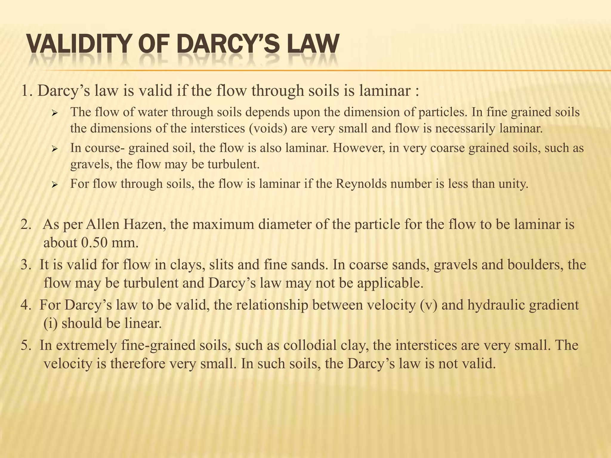 VALIDITY OF DARCY’S LAW
1. Darcy’s law is valid if the flow through soils is laminar :
        The flow of water through soils depends upon the dimension of particles. In fine grained soils
         the dimensions of the interstices (voids) are very small and flow is necessarily laminar.
        In course- grained soil, the flow is also laminar. However, in very coarse grained soils, such as
         gravels, the flow may be turbulent.
        For flow through soils, the flow is laminar if the Reynolds number is less than unity.


2. As per Allen Hazen, the maximum diameter of the particle for the flow to be laminar is
    about 0.50 mm.
3. It is valid for flow in clays, slits and fine sands. In coarse sands, gravels and boulders, the
    flow may be turbulent and Darcy’s law may not be applicable.
4. For Darcy’s law to be valid, the relationship between velocity (v) and hydraulic gradient
    (i) should be linear.
5. In extremely fine-grained soils, such as collodial clay, the interstices are very small. The
    velocity is therefore very small. In such soils, the Darcy’s law is not valid.
 