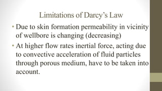 Limitations of Darcy’s Law
• Due to skin formation permeability in vicinity
of wellbore is changing (decreasing)
• At higher flow rates inertial force, acting due
to convective acceleration of fluid particles
through porous medium, have to be taken into
account.
 