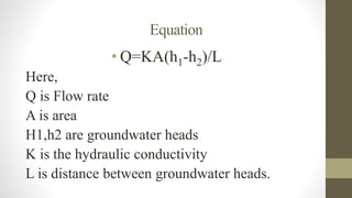 Equation
• Q=KA(h1-h2)/L
Here,
Q is Flow rate
A is area
H1,h2 are groundwater heads
K is the hydraulic conductivity
L is distance between groundwater heads.
 