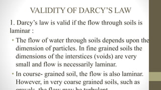 VALIDITY OF DARCY’S LAW
1. Darcy’s law is valid if the flow through soils is
laminar :
• The flow of water through soils depends upon the
dimension of particles. In fine grained soils the
dimensions of the interstices (voids) are very
small and flow is necessarily laminar.
• In course- grained soil, the flow is also laminar.
However, in very coarse grained soils, such as
 