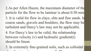 2.As per Allen Hazen, the maximum diameter of the
particle for the flow to be laminar is about 0.50 mm.
3. It is valid for flow in clays, slits and fine sands. In
coarse sands, gravels and boulders, the flow may be
turbulent and Darcy’s law may not be applicable.
4. For Darcy’s law to be valid, the relationship
between velocity (v) and hydraulic gradient(i)
should be linear.
5. In extremely fine-grained soils, such as colloidal
 