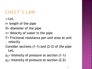  Let,
l= length of the pipe
D= diameter of the pipe
v= Velocity of water in the pipe
f'= Frictional resistance per unit area at unit
velocity
Consider sections (1-1) and (2-2) of the pipe
Let,
p1= Intensity of pressure at section (1-1)
p2= Intensity of pressure at section (2-2)
15
 