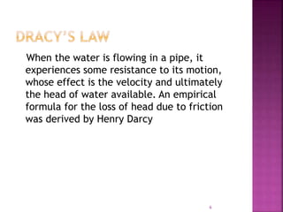 When the water is flowing in a pipe, it
experiences some resistance to its motion,
whose effect is the velocity and ultimately
the head of water available. An empirical
formula for the loss of head due to friction
was derived by Henry Darcy
6
 