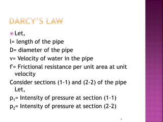  Let,
l= length of the pipe
D= diameter of the pipe
v= Velocity of water in the pipe
f'= Frictional resistance per unit area at unit
velocity
Consider sections (1-1) and (2-2) of the pipe
Let,
p1= Intensity of pressure at section (1-1)
p2= Intensity of pressure at section (2-2)
9
 