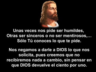 Unas veces nos pide ser humildes,  Otras ser sinceros o no ser mentirosos,… Sólo Tú conoces lo que te pide. Nos negamos a darle a DIOS lo que nos solicita, pues creemos que no recibiremos nada a cambio, sin pensar en que DIOS devuelve el ciento por uno. 