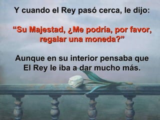 Y cuando el Rey pasó cerca, le dijo: “ Su Majestad, ¿Me podría, por favor, regalar una moneda?” Aunque en su interior pensaba que El Rey le iba a dar mucho más. 