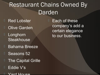Restaurant Chains Owned By
              Darden
   Red Lobster             Each of these
   Olive Garden             company’s add a
                             certain elegance
   Longhorn                 to our business.
    Steakhouse
   Bahama Breeze
   Seasons 52
   The Capital Grille
   Eddie V’s
 