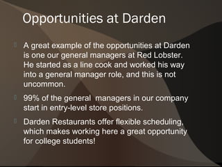 Opportunities at Darden
   A great example of the opportunities at Darden
    is one our general managers at Red Lobster.
    He started as a line cook and worked his way
    into a general manager role, and this is not
    uncommon.
   99% of the general managers in our company
    start in entry-level store positions.
   Darden Restaurants offer flexible scheduling,
    which makes working here a great opportunity
    for college students!
 