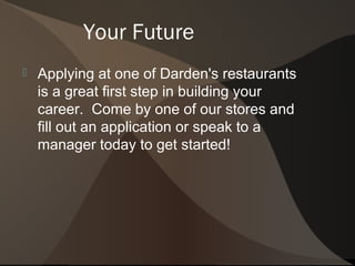 Your Future
   Applying at one of Darden's restaurants
    is a great first step in building your
    career. Come by one of our stores and
    fill out an application or speak to a
    manager today to get started!
 