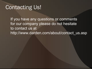 Contacting Us!
 If you have any questions or comments
 for our company please do not hesitate
 to contact us at
 http://www.darden.com/about/contact_us.asp
 