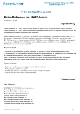 Find Industry reports, Company profiles
ReportLinker                                                                     and Market Statistics



                                           >> Get this Report Now by email!

Darden Restaurants, Inc. - SWOT Analysis
Published on June 2010

                                                                                                           Report Summary

Darden Restaurants, Inc. - SWOT Analysis company profile is the essential source for top-level company data and information.
Darden Restaurants, Inc. - SWOT Analysis examines the company's key business structure and operations, history and products, and
provides summary analysis of its key revenue lines and strategy.


Darden Restaurants (Darden or 'the company') is an operator of multi-brand restaurants. The company primarily operates in the US
and Canada. It is headquartered in Orlando, Florida and employs about 179,000 people. The company recorded revenues of
$7,217.5 million during the financial year ended May 2009 (FY2009), an increase of 8.9% as compared to 2008. The operating profit
of the company was $619.9 million in FY2009, an increase of 3.2% as compared to 2008. The net profit was $372.2 million in
FY2009, a decrease of 1.3% as compared to 2008.


Scope of the Report


- Provides all the crucial information on Darden Restaurants, Inc. required for business and competitor intelligence needs
- Contains a study of the major internal and external factors affecting Darden Restaurants, Inc. in the form of a SWOT analysis as well
as a breakdown and examination of leading product revenue streams of Darden Restaurants, Inc.
-Data is supplemented with details on Darden Restaurants, Inc. history, key executives, business description, locations and
subsidiaries as well as a list of products and services and the latest available statement from Darden Restaurants, Inc.


Reasons to Purchase


- Support sales activities by understanding your customers' businesses better
- Qualify prospective partners and suppliers
- Keep fully up to date on your competitors' business structure, strategy and prospects
- Obtain the most up to date company information available




                                                                                                            Table of Content

Table of Contents:


SWOT COMPANY PROFILE: Darden Restaurants, Inc.
Key Facts: Darden Restaurants, Inc.
Company Overview: Darden Restaurants, Inc.
Business Description: Darden Restaurants, Inc.
Company History: Darden Restaurants, Inc.
Key Employees: Darden Restaurants, Inc.
Key Employee Biographies: Darden Restaurants, Inc.
Products & Services Listing: Darden Restaurants, Inc.
Products & Services Analysis: Darden Restaurants, Inc.



Darden Restaurants, Inc. - SWOT Analysis                                                                                      Page 1/4
 