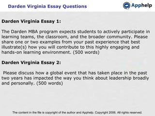 Darden Virginia Essay Questions The content in the file is copyright of the author and Apphelp. Copyright 2006. All rights reserved.  Darden Virginia Essay 1:   The Darden MBA program expects students to actively participate in learning teams, the classroom, and the broader community. Please share one or two examples from your past experience that best illustrate(s) how you will contribute to this highly engaging and hands-on learning environment. (500 words) Darden Virginia Essay 2:   Please discuss how a global event that has taken place in the past two years has impacted the way you think about leadership broadly and personally. (500 words) 