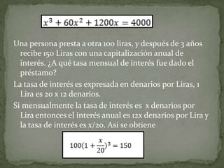 Una persona presta a otra 100 liras, y después de 3 años
  recibe 150 Liras con una capitalización anual de
  interés. ¿A qué tasa mensual de interés fue dado el
  préstamo?
La tasa de interés es expresada en denarios por Liras, 1
  Lira es 20 x 12 denarios.
Si mensualmente la tasa de interés es x denarios por
  Lira entonces el interés anual es 12x denarios por Lira y
  la tasa de interés es x/20. Así se obtiene
 