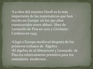 •La obra del maestro Dardi es la más
importante de las matemáticas que han
escrito en Europa en los 350 años
transcurridos entre abbaci liber de
Leonardo de Pisa en 1202 y Girolamo
Cardano en 1545.

•Llegó a Europa medieval después de los
primeros trabajos de Álgebra .
•El álgebra de al-khwarizmi y Leonardo de
Pisa era relativamente primitiva para los
estándares modernos .
 