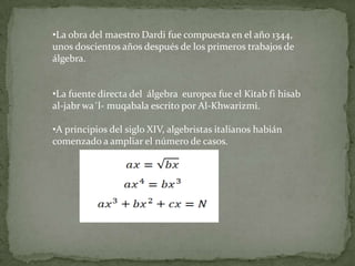 •La obra del maestro Dardi fue compuesta en el año 1344,
unos doscientos años después de los primeros trabajos de
álgebra.


•La fuente directa del álgebra europea fue el Kitab fi hisab
al-jabr wa´l- muqabala escrito por Al-Khwarizmi.

•A principios del siglo XIV, algebristas italianos habián
comenzado a ampliar el número de casos.
 