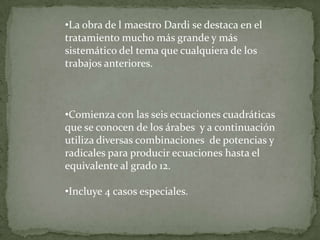 •La obra de l maestro Dardi se destaca en el
tratamiento mucho más grande y más
sistemático del tema que cualquiera de los
trabajos anteriores.



•Comienza con las seis ecuaciones cuadráticas
que se conocen de los árabes y a continuación
utiliza diversas combinaciones de potencias y
radicales para producir ecuaciones hasta el
equivalente al grado 12.

•Incluye 4 casos especiales.
 