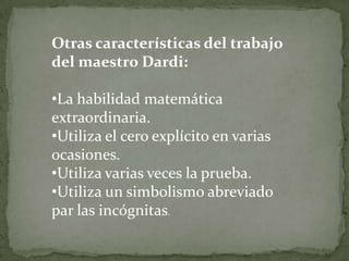 Otras características del trabajo
del maestro Dardi:

•La habilidad matemática
extraordinaria.
•Utiliza el cero explícito en varias
ocasiones.
•Utiliza varias veces la prueba.
•Utiliza un simbolismo abreviado
par las incógnitas.
 