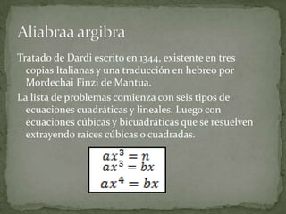 Tratado de Dardi escrito en 1344, existente en tres
  copias Italianas y una traducción en hebreo por
  Mordechai Finzi de Mantua.
La lista de problemas comienza con seis tipos de
  ecuaciones cuadráticas y lineales. Luego con
  ecuaciones cúbicas y bicuadráticas que se resuelven
  extrayendo raíces cúbicas o cuadradas.
 