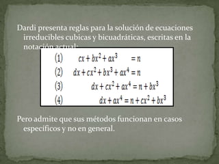 Dardi presenta reglas para la solución de ecuaciones
 irreducibles cubicas y bicuadráticas, escritas en la
 notación actual:




Pero admite que sus métodos funcionan en casos
  específicos y no en general.
 