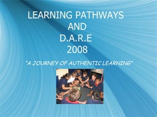 LEARNING PATHWAYS  AND D.A.R.E  2008 “ A JOURNEY OF AUTHENTIC LEARNING” 