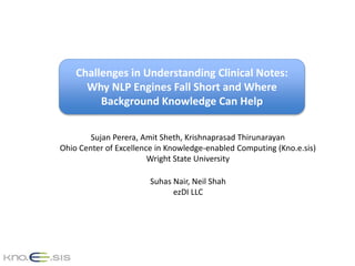 Challenges in Understanding Clinical Notes:
Why NLP Engines Fall Short and Where
Background Knowledge Can Help
Sujan Perera, Amit Sheth, Krishnaprasad Thirunarayan
Ohio Center of Excellence in Knowledge-enabled Computing (Kno.e.sis)
Wright State University
Suhas Nair, Neil Shah
ezDI LLC
 