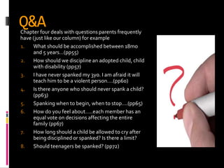 Q&A
Chapter four deals with questions parents frequently
have (just like our column) for example
1.   What should be accomplished between 18mo
     and 5 years…(pp55)
2.   How should we discipline an adopted child, child
     with disability (pp57)
3.   I have never spanked my 3yo. I am afraid it will
     teach him to be a violent person….(pp60)
4.   Is there anyone who should never spank a child?
     (pp63)
5.   Spanking when to begin, when to stop….(pp65)
6.   How do you feel about…..each member has an
     equal vote on decisions affecting the entire
     family (pp67)
7.   How long should a child be allowed to cry after
     being disciplined or spanked? Is there a limit?
8.   Should teenagers be spanked? (pp72)
 